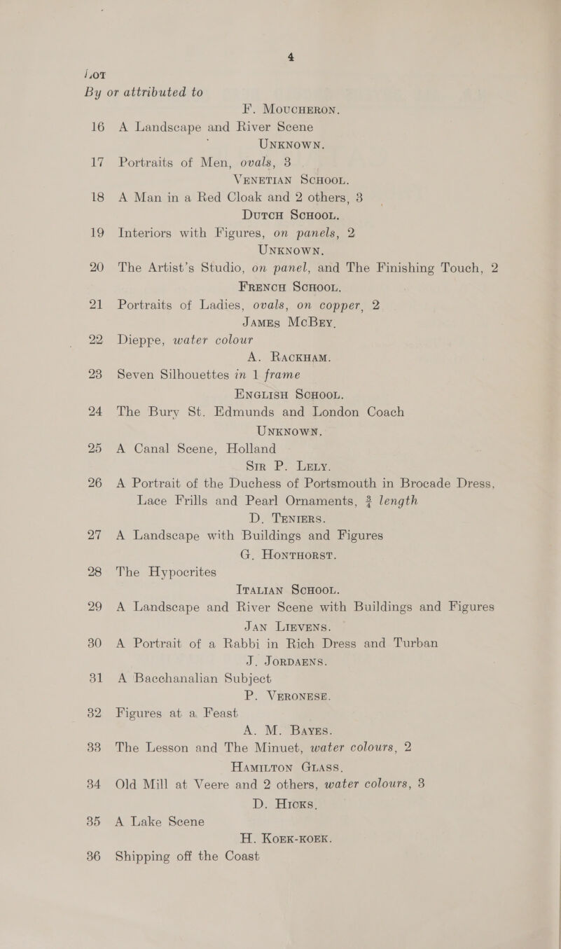 1,0T 16 i, 18 19 20 I’. MoucuHERon. A Landscape and River Scene UNKNOWN. Portraits of Men, ovals, 8 VENETIAN SCHOOL. A Man in a Red Cloak and 2 others, 3 DutcH ScHOOL. Interiors with Figures, on panels, 2 UNKNOWN. The Artist’s Studio, on panel, and The Finishing Touch, 2 FRENCH SCHOOL. Portraits of Ladies, ovals, on copper, 2 JAMES McBry, Dieppe, water colour A. RackHam. Seven Silhouettes in 1 frame ENGLISH SCHOOL. The Bury St. Edmunds and London Coach UNKNOWN. A Canal Seene, Holland Sir P. Ley. A Portrait of the Duchess of Portsmouth in Brocade Dress, Lace Frills and Pearl Ornaments, ? length D. TENIERS. A Landscape with Buildings and Figures G. HontHorst. The Hypocrites ITALIAN SCHOOL. A Landscape and River Scene with Buildings and Figures JAN LIEVENS. A Portrait of a Rabbi in Rich Dress and Turban J. JORDAENS. A Bacchanalian Subject P. VERONESE. Figures at a Feast A. M. Bayegs. The Lesson and The Minuet, water colours, 2 HAMILTON GLASS. Old Mill at Veere and 2 others, water colours, 8 D. Hicks, A Lake Scene H. KoEK-KOEK. Shipping off the Coast