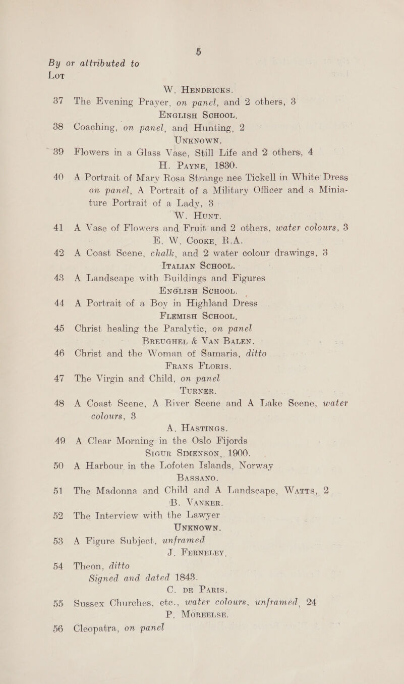 Lor o7 38 as: 40 54 55 50 W. Henpricxs. The Evening Prayer, on panel, and 2 others, 3 EnaiisH ScHOooL. Coaching, on panel, and Hunting, 2 UNKNOWN. Flowers in a Glass Vase, Still Life and 2 others, 4 H. Payne, 1830. A Portrait of Mary Rosa Strange nee Tickell in White Dress on panel, A Portrait of a Military Officer and a Minia- ture Portrait of a Lady, 3 W. Hunt. . A Vase of Flowers and Fruit and 2 others, water colours, 8 E. W. Coors, B.A. A Coast Scene, chalk, and 2 water colour drawings, 3 Traraan SCHOOL. A Landscape with Buildings and Figures ENGLISH SCHOOL. _ A Portrait of a Boy in Highland Dress FLEMIsH SCHOOL, Christ healing the Paralytic, on panel BREUGHEL &amp; VAN BALEN. Christ and the Woman of Samaria, ditto Frans Fortis. The Virgin and Child, on panel TURNER. A Coast Scene, A River Scene and A Take Scene, water colours, 38 A. Hastines. A Clear Morning: in the Oslo Fijords Sigur Srenson, 1900. A Harbour in the Lofoten Islands, Norway BASSANO. The Madonna and Child and A Landscape, Warts, 2 'B. VANKER. The Interview with the Lawyer UNKNOWN. A Figure Subject, unframed J. FERNELEY, Theon, ditto Signed and dated 1843. C. pe Paris. Sussex Churches, etc., water colours, unframed, 24 P. MoreeE.se. Cleopatra, on panel