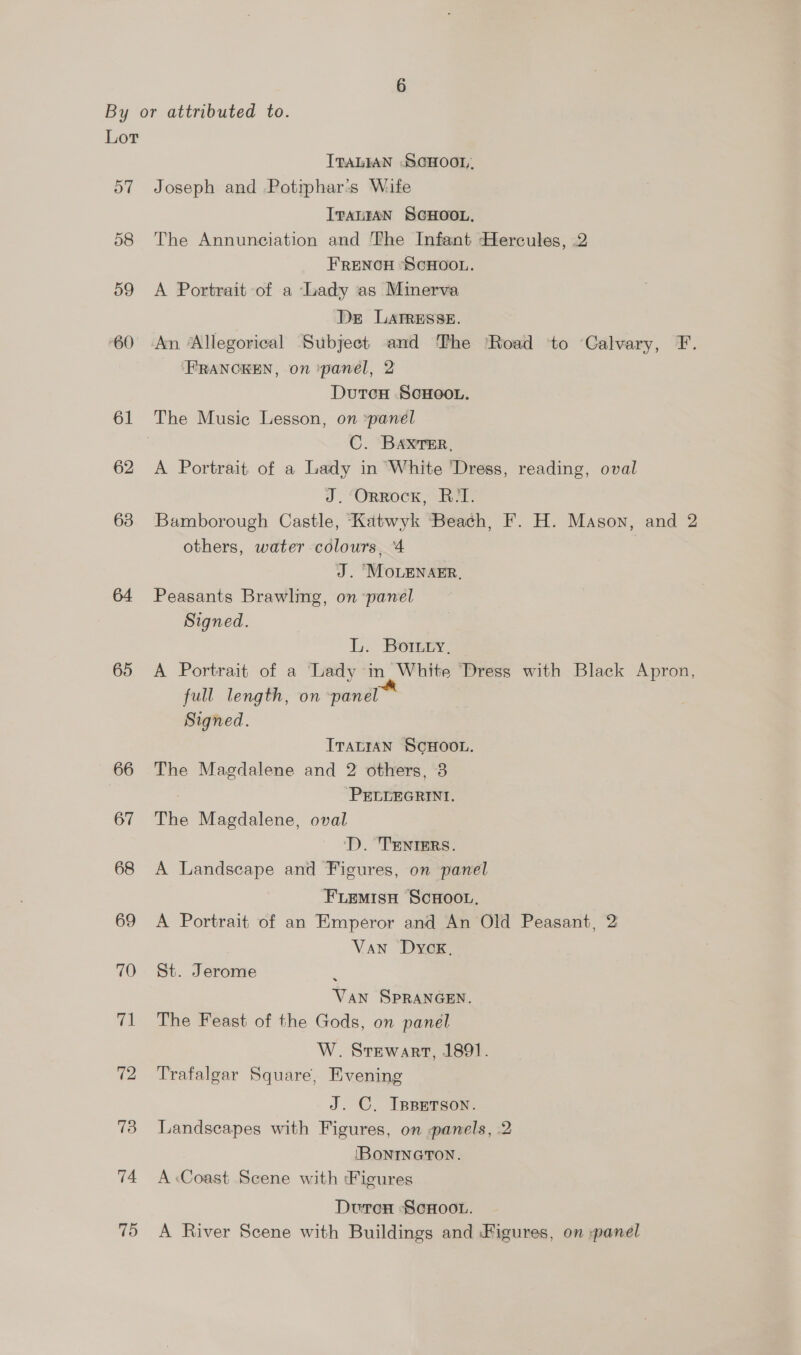 Lor ITALIAN .SCHOOL, 57 Joseph and .Potiphar's Wife ITALIAN SCHOOL, 58 The Annunciation and The Infant Hercules, 2 FRENCH SCHOOL. 59 A Portrait of a Lady as Minerva Der LAtTRESSE. 60 An ‘Allegorical Subject and The Road to Calvary, F. FRANCKEN, on *panel, 2 Dutcu SCHOOL. 61 The Music Lesson, on panel | C. BAXTER, 62 A Portrait of a Lady in White ‘Dress, reading, oval J. Orrock, R/T. 63 Bamborough Castle, Katwyk Beach, F. H. Mason, and 2 others, water colours, 4 J. “MOLENAER, 64 Peasants Brawling, on panel Signed. L. Botry, 65 <A Portrait of a Lady in. White ‘Dress with Black Apron, full length, on panel Signed. ITALIAN SCHOOL. 66 The Magdalene and 2 others, 3 7 ‘PELLEGRINI. 67 The Magdalene, oval ‘D. TENIERS. 68 A Landscape and Figures, on panel FLemisuH ScHoo.. 69 A Portrait of an Emperor and An Old Peasant, 2 Van Dyck. 70 St. Jerome ; Van SPRANGEN. 71 The Feast of the Gods, on panel W. Stewart, 1891. 72 Trafalgar Square, Evening J. C. IppErson. 73 Landscapes with Figures, on panels, 2 IBONINGTON. 74 A Coast Scene with Figures Durcx ScHoo.. 75 A River Scene with Buildings and Figures, on panel
