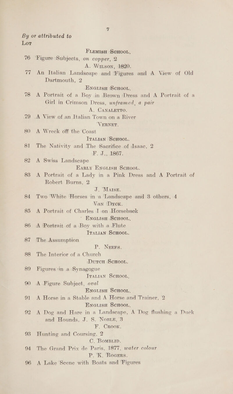 Lor FLEMISH —SCHOOL, 16 ‘Figure ‘Subjects, on copper, 2 A. Winson, 1820. 77 An Italian Landscape and Figures and A View of Old Dartmouth, 2 ENGLISH SCHOOL. 78 &lt;A Portrait of a Boy in Brown ‘Dress and A Portrait of a Girl in Crimson Dress, unframed, a pair A. CANALETTO. 79 _A View of an Italian Town on a River “VERNET. 80 A Wreck off the Coast ITALIAN SCHOOL. 81 The Nativity and The Sacrifice of Isaac, 2 Fd, AESGT. 82 A Swiss Landscape EARLY ENGLisH SCHOOL. 83 A Portrait of a Lady in a Pink Dress and A Portrait of Robert Burns, 2 J. MAISE. 84 Two White Horses in a Landscape and 8 others, 4 Vaan ‘Dyck. 85 &lt;A Portrait of Charles I-on Horseback ENGLISH SCHOOL. 86 A Portrait of a Boy with a Flute TTsaLiaN SCHOOL. 87 The Assumption P. NEEFS. 88 The Interior of a Church ‘DutcH SCHOOL. 89 Figures:m a Synagogue TTALIAN SCHOOL, 90 A Figure Subject, oval ENGLISH SCHOOL. 91 A Horse in a Stable and A Horse and Trainer, 2 Ewneuise ScHoon. 92 A Dog and Hare in a Landscape, A Dog flushing a Duck and Hounds, J. S. Nose, 3 F. Crook. 93 Hunting and Coursing, 2 | C. BomsBiip. 94 The Grand Prix de Paris, 1877, water colour | P. K. RoceErs. 96 A Lake Scene with Boats and Figures