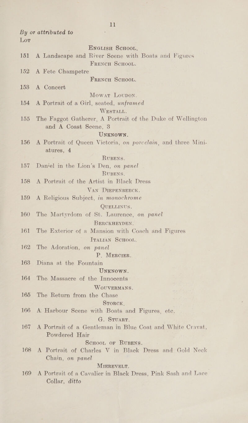 151 152 158 154 155 156 168 169 Ink ; ENGLISH SCHOOL. A Landscape and River Scene with Boats and ligures FRENCH SCHOOL. A Fete Champetre FRENCH SCHOOL. A Concert Mowat Lovupon. A Portrait of a Girl, seated, unframed WESTALL. The Faggot Gatherer, A Portrait of the Duke of Wellington and A Coast Scene, 3 UNKNOWN. A Portrait of Queen Victoria, on porcelain, and three Mini- atures, 4 RUBENS. Daniel in the Lion’s Den, on panel RUBENS. A Portrait of the Artist in Black Dress Van DIEPENBEECK. A Religious Subject, in monochrome (JUELLINUS. The Martyrdom of St. Laurence, on panel BERCKHEYDEN. The Exterior of a Mansion with Coach and Figures ITALIAN SCHOO. The Adoration, on panel P. MERCIER. — Diana at the Fountain UNKNOWN. The Massacre of the Innocents WoOUVERMANS. The Return from the Chase STORCK, | A: Harbour Scene with Boats and Figures, etc. G-- STUART. A Portrait of a Gentleman in Blue Coat and White Cravat, Powdered Hair ScHoot OF RUBENS. A Portrait of Charles V in Black Dress and Gold Neck Chain, on panel MIEREVELT. A Portrait of a Cavalier in Black Dress, Pink Sash and Lace Collar, ditto