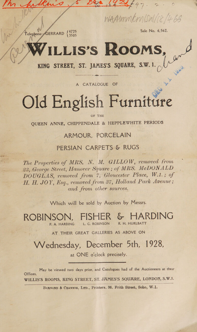  ¢ ERRARD oe Sale No. 6,562. VILLIs’s Rooms, KING STREET, ST. JAMES’S SQUARE, S.W. 1. —_——_—_ ——— &gt; —&lt;—_g —   Q -  A CATALOGUE OF “ Old English Furniture OF THE QUEEN ANNE, CHIPPENDALE &amp; HEPPLEWHITE PERIODS  ARMOUR, PORCELAIN PERSIAN CARPETS &amp; RUGS The Properties of MRS, N. M. GILLOW, removed from 23, George Street, Hanover Square ; of MRS. = A pace oars DOUGLAS, removed from 7, Gloucester Place, W.1.; of H. H. JOY, Esq., removed from 87, Holland Park oennes and from other sources. Sse Which will be sold by Auction by Messrs. ROBINSON, FISHER &amp; HARDING F. A. HARDING L. C. ROBINSON R. H. HURLBATT AT THEIR GREAT GALLERIES AS ABOVE ON Wednesday, December 5th, 1928, at ONE o'clock precisely.  May be viewed two days prior, and Catalogues had of the Auctioneers at their Offices, WILLIS’S ROOMS, KING STREET, ST. JAMES’S SQUARE, LONDON, S.W.1.  Barnarp &amp; Orannis, Lirp., Printers, 36, Frith Street, Soho, W.1. aaa, A