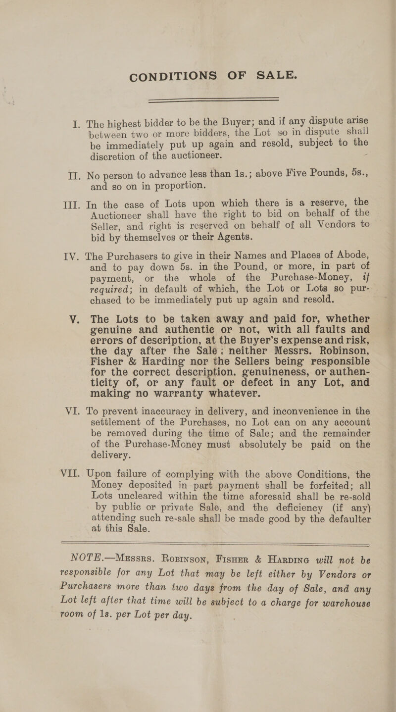 CONDITIONS OF SALE.   I. The highest bidder to be the Buyer; and if any dispute arise between two or more bidders, the Lot so in dispute shall be immediately put up again and resold, subject to the discretion of the auctioneer. : II. No person to advance less than 1s.; above Five Pounds, 5s., and so on in proportion. III. In the case of Lots upon which there is a reserve, the Auctioneer shall have the right to bid on behalf of the Seller, and right is reserved on behalf of all Vendors to bid by’ themselves or their Agents. IV. The Purchasers to give in their Names and Places of Abode, and to pay down 5s. in the Pound, or more, in part of payment, or the whole of the Purchase-Money, 1 required; in default of which, the Lot or Lots so pur- chased to be immediately put up again and resold. VY. The Lots to be taken away and paid for, whether | genuine and authentic or not, with all faults and errors of description, at the Buyer’s expense and risk, the day after the Sale; neither Messrs. Robinson, Fisher &amp; Harding nor the Sellers being responsible for the correct description. genuineness, or authen- ticity of, or any fault or defect in any Lot, and making no warranty whatever. VI. To prevent inaccuracy in delivery, and inconvenience in the settlement of the Purchases, no Lot can on any account be removed during the time of Sale; and the remainder of the Purchase-Money must absolutely be paid on the delivery. VII. Upon failure of complying with the above Conditions, the Money deposited in part payment shall be forfeited; all Lots uncleared within the time aforesaid shall be re-sold by public or private Sale, and the deficiency (if any) attending such re-sale shall be made good by the defaulter — at this Sale.    NOTE.—MgEssrs. Rosinson, Fisuer &amp; Harpina will not be responsible for any Lot that may be left either by Vendors or Purchasers more than two days from the day of Sale, and any Lot left after that time will be subject to a charge for warehouse room of 1s. per Lot per day.