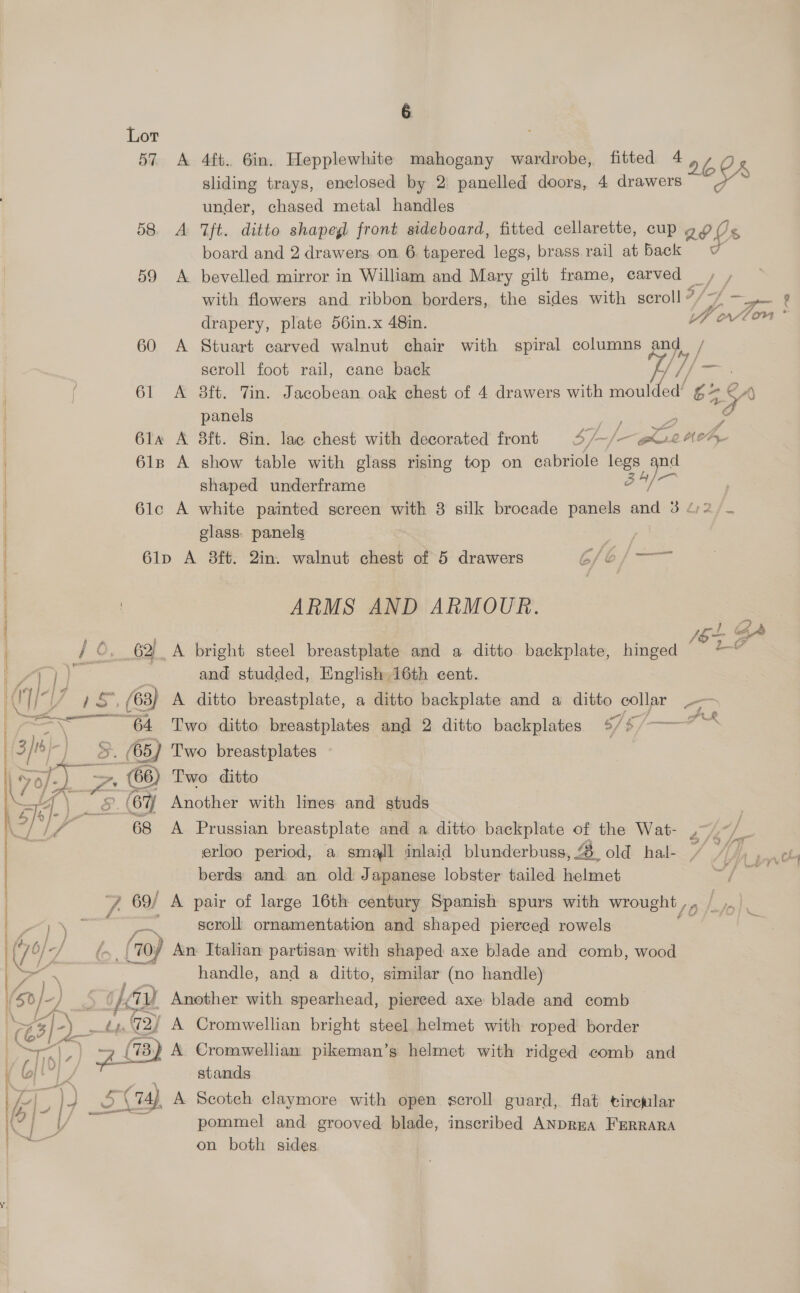 Lor 57 A 4ft. 6in. Hepplewhite mahogany wardrobe, fitted 4 60K sliding trays, enclosed by 2) panelled doors, 4 drawers ’ under, chased metal handles 58. A ft. ditto shapegl front sideboard, fitted cellarette, cup 20 Us board and 2 drawers. on 6 tapered legs, brass rail at back = 7 59 &lt;A bevelled mirror in William and Mary gilt frame, carved ey with flowers and ribbon borders, the sides with scroll ” “a 8 drapery, plate 56in.x 48in. YWollon 60 A Stuart carved walnut chair with spiral columns and, / seroll foot rail, cane back i, ]/- 61 &lt;A 8ft. Tin. Jacobean oak chest of 4 drawers with asl ay panels 61a A 38ft. 8in. lac chest with decorated front 4/ ~/- apt Mer, 6lz A show table with glass rising top on cabriole legs qnd shaped underframe i se 61c A white painted screen with 3 silk brocade panels atid 34:2/. glass. panels | 6lp A 8ft. 2in. walnut chest of 5 drawers 6/6 /— si [07 3 / ©. 62 A bright steel breastplate and a ditto backplate, hinged LG | 71 | ee and studded, English 16th cent. CU is, (63) A ditto breastplate, a ditto backplate and a ditto as me a | ! ARMS AND ARMOUR. t t ) eS 64 Two ditto breastplates and 2 ditto backplates %/%/~ ns | 5 [BF j _ (65) Two breastplates ; yo pa (66) Two ditto Ff \ 6 (67 Another with lines and studs K2/ uf rr 68 A Prussian breastplate and a ditto backplate of the Wat- ,~/~/_ erloo period, a small inlaid blunderbuss , &amp; old hal- x A berds and an old Japanese lobster tailed helmet f 7 69/ A pair of large 16th century Spanish spurs with wrought , ae z Vm scroll ornamentation and shaped pierced rowels ba. (70) An: Italian partisan with shaped axe blade and comb, wood handle, and a ditto, similar (no ee yA Cromwellian . se helmet with roped border “(B) A Cromwellian pikeman’s helmet with ridged comb and stands  =o) (74), A Scoteh claymore with open scroll guard, flat tircalar pommel and grooved blade, inscribed ANDREA FERRARA on both sides 