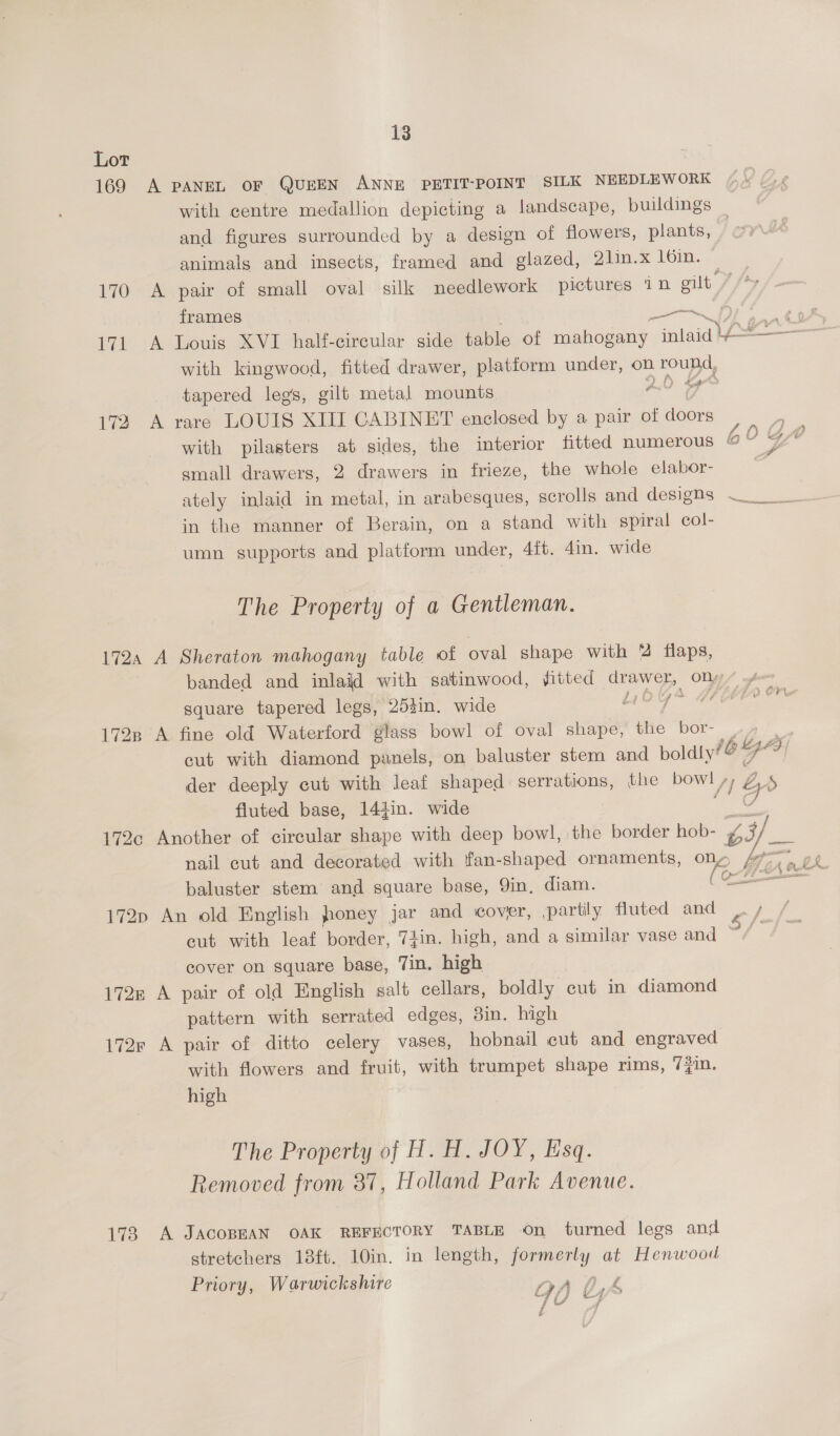 Lor 169 A PANEL OF QUEEN ANNE PETIT-POINT SILK NEEDLEWORK with centre medallion depicting a landscape, buildings _ and figures surrounded by a design of flowers, plants, | animals and insects, framed and glazed, 2lin.x 161in. 170 A pair of small oval silk needlework pictures 1n aed, ty frames ——~ 171 A Louis XVI half-circular side table of mahogany miaia lA with kingwood, fitted drawer, platform under, on round, tapered legs, gilt metal mounts 2.0 Se 172 A rare LOUIS XIII CABINET enclosed by a pair of doors with pilasters at sides, the interior fitted numerous small drawers, 2 drawers in frieze, the whole elabor- ately inlaid in metal, in arabesques, scrolls and designs ~_ in the manner of Berain, on a stand with spiral col- umn supports and platform under, 4ft. 4in. wide The Property of a Gentleman. 172, A Sheraton mahogany table of oval shape with % flaps, banded and inlaid with satinwood, fitted drawer, po square tapered legs, 252in. wide yo aay 1728 A fine old Waterford glass bowl of oval age: the bor- cut with diamond panels, on baluster stem and boldly der deeply cut with leaf shaped serrations, the bowl yb A» fluted base, 144in. wide 172c Another of circular shape with deep bowl, the border hob- L 3s nail cut and decorated with fan-shaped ornaments, oe Me ae AL baluster stem and square base, Qin, diam. (oe 172p An old English foney jar and cover, partily fluted and gfe cut with leaf border, 7iin. high, and a similar vase and ~/ cover on square base, Tin. high 172n A pair of old English salt cellars, boldly cut in diamond pattern with serrated edges, 3in. high 172r A pair of ditto celery vases, hobnail cut and engraved with flowers and fruit, with trumpet shape rims, 7}in. high (6! a Sy The Property of H. H. JOY, Esq. Removed from 37, Holland Park Avenue. 173 A JACOBEAN OAK REFECTORY TABLE On turned legs and stretchers 18ft. 10in. in length, formerly at Henwood Priory, Warwickshire nA 0,4