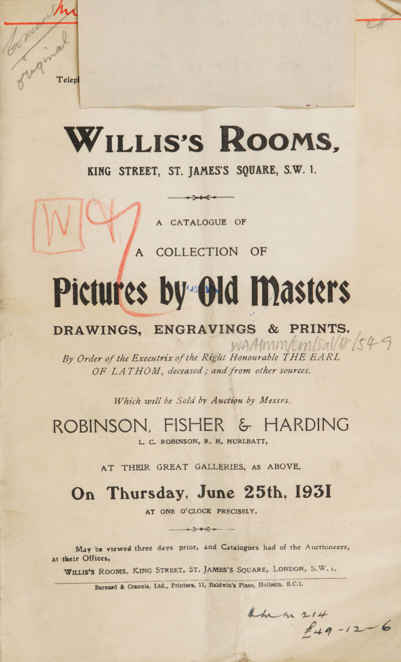   Fiz Soe a : 7 fe wee A £ aS Z a “aN, # £ = Zz : a 3 % : =j 7 se : Es &gt; = z a : Bs = 2 ia 1 arn aad } Page SO fi A CATALOGUE OF Pictur Ss. b  ee: Fae say By Order of the Executrix of the ree: NEY THE EA KE OF LATHOM, deceased ; and from other sources. L ROBINSON, FISHER &amp; HARDING Which will be Scla by Auction by Messrs C. ROBINSON, R. H. HURLBATT, On Thursday, June 25th, [9351 AT THEIR GREAT GALLERIES, as ABOVE ONE O’CLOCK PRECISELY at their Offices, 2 ote  May be viewed three days prior, and Catalogues had of the Auctioneers, Wituis’s Rooms, KING STREET, ST. JAMES’S SQUARE, LONDON, 5 Wis o Barnavd &amp; Crannis, Ltd., Printers, 11, Baldwin’s Place, Holborn, E.C.1  hha_a~ma Ab bf , £44 —/ 2-6