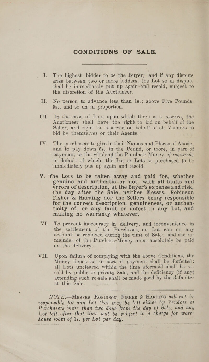 V. VII. CONDITIONS OF SALE. The highest bidder to be the Buyer; and if any dispute arise between two or more bidders, the Lot so in dispute shall be immediately put up again~and resold, subject to the discretion of the Auctioneer. No person to advance less than 1s.; above Five Pounds, 5s., and so on in proportion. In the case of Lots upon which there is a reserve, the Auctioneer shall have the right to bid on behalf of the Seller, and right is reserved on behalf of all Vendors to bid by themselves or their Agents. The purchasers to give in their Names and Places of Abode, and to pay down 5s. in the Pound, or more, in part of in default of which, the Lot or Lots so purchased to be immediately put up again and resold. genuine and authentic or not, with all faults and errors of description, at the Buyer’s expense and risk, the day after the Sale; neither Messrs. Robinson Fisher &amp; Harding nor the Sellers being responsible for the correct description, genuineness, or authen- ticity of, or any fault or defect in any Lot, and making no warranty whatever. To prevent inaccuracy in delivery, and inconvenience in the settlement of the Purchases, no Lot can on any account be removed during the time of Sale; and the re- mainder of the Purchase-Money must absolutely be paid on the delivery. Upon failure of complying with the above Conditions, the Money deposited in part of payment shall be forfeited; all Lots uncleared within the time aforesaid shall be re- sold by public or private Sale, and the deficiency (if any) attending such re-sale shall be made good by the defaulter at this Sale.    