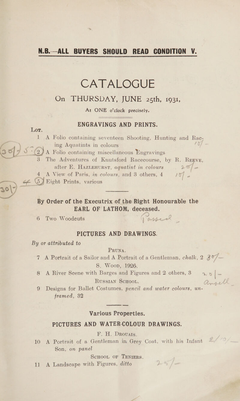CATALOGUE On THURSDAY, JUNE 25th, 1931, At ONE o’clock precisely.  : ENGRAVINGS AND PRINTS. ,0T. 1 A Folio containing seventeen Shooting, Hunting and Rac- ing Aquatints in colours ro - ' ) Chk J 3 A Foho containing miscellaneous Engravings ae 3 The Adventures of Knutsford Racecourse, by R. REgvE, after HK. Haztenurst, aquatint in colours : 4 A View of Paris, in colours, and 8 others, 4 ae << GJ Kight Prints, various 30\7 ee By Order of the Executrix of the Right Honourable the EARL OF LATHOM, a a 6 Two Woodcuts as NISC PICTURES AND DRAWINGS. By or attributed to PRUNA. S. Woop, 1926. RUSSIAN SCHOOL. framed, 32  Various Properties. PICTURES AND WATER-COLOUR DRAWINGS. F. H. Drovats. 10 A Portrait of a Gentleman in Grey Coat, with his Infant Son, on panel ScHoot oF TENIERS. 11 A Landscape with Figures, ditto