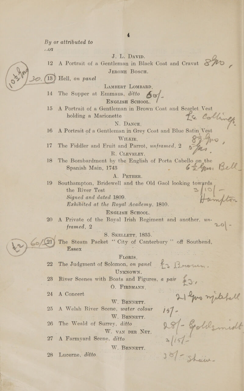 4,0T J. L. Davin ) f 12 <A Portrait of a Gentleman in Black Coat and Cravat s Gy ; f \ JEROME Bosc. dae 14 The Supper at Emmaus, ditto 6 of. ENGLISH SCHOOL. 15 A Portrait of a Gentleman in Brown Coat and Scarlet Vest holding a Marionette eed ee Ares N. Dance, . fs 16 A Portrait of a Gentleman in Grey Coat and Blue Satin, Vest WEG rf 3 4, v 17 The Fiddler and Fruit and Parrot, unframed, 2 fa; é ; R. CLEVELEY. } ; 18 The Bombardment by the English of Porta ee on, the Spanish Main, 1748 e fn: Be LE 3 A. PErTHER. : 19 Southampton, Bridewell and the Old Gaol oleate ioe vis the River Test pi sfio Signed and dated 1809. [ee Exhibited at the Royal Academy, 1810. ENGLISH SCHOOL. 20 A Private of the Royal Irish Regiment fee eae uUn- framed, 2 Lo} ee - §. SKELLETT, 1835. | | Wer) Co/ BAY The Steam Packet ‘‘ City of Canterbury ”’ off Southend, Essex Fleets, . 22 The J udgment of Solomon, on panel — fo I dm veer UNKNOWN. ‘ aN: 23 _ ee with Boats and Figures, a pair . a : O. FrrpMany. ge 24 A Concert | ee | Gis ™, /- f Af W. BENNETT. 25 A Welsh River Scene, water colour is] - W. BENNETT. 26 The Weald of Surrey, ditto _ 0 e1 . PD ? lt W. van ver NEt. e { / * ’ 27 A Farmyard Scene, ditto a » |i re W..'BENNETT, 28 Lucerne, ditto } Slee)