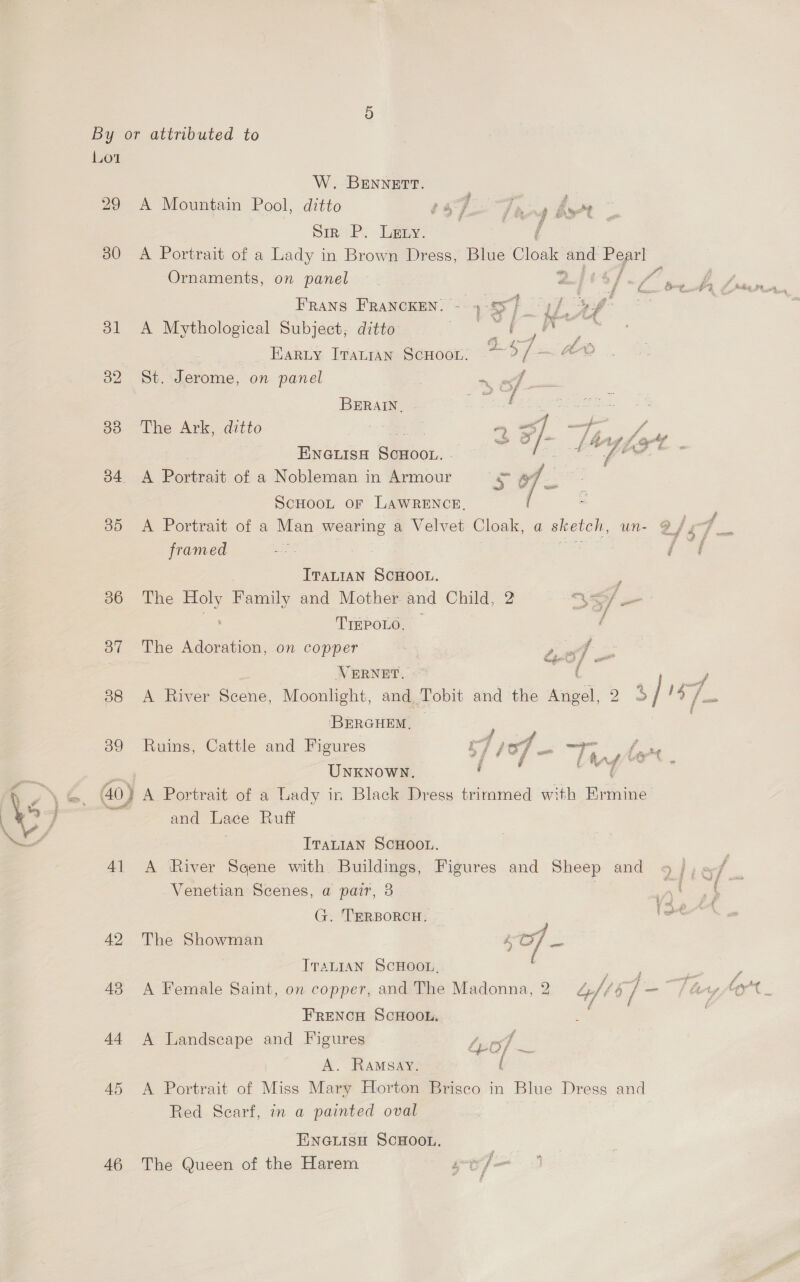Lot 29 30 dl 33 34 35 36 37 38 4] 42 43 14 45 46 W. BENNETT. | A Mountain Pool, ditto $4 7 fing 44 M Sine ey Lee: f A Portrait of a Lady in Brown Dress, Blue Cloak ay Pop Ornaments, on panel a f= Frans FRANCKEN. - 4 sx rae e, Fate A Mythological Subject, ditto epi ig See iris Earty Tratran ScHoon. > oe en ae St. Jerome, on panel i ee BRAT 5.5 ae ekasie The Ark, ditto 3 2 5]. af x ENGLISH edb or.. f A Portrait of a Nobleman in Armour oF of sag = ScHOOL of LAWRENCE, A Portrait of a Man wearing a Velvet Cloak, a sketch, un- framed ITALIAN SCHOOL. The sal Family and Mother and Child, 2 35 j . TIEPOLO, — / The Adoration, on copper | it VERNET, poi, Sha A River Scene, Moonlight, and Tobit and the Angel, 2 BERGHEM, — ed Ruins, Cattle and Figures r7 pod > Unknown, .. * wd and Lace Ruff | Tratian ScHoou. A ‘River Scene with Buildings, Figures and Sheep and Venetian Scenes, a pair, 8 | G. TERBORCH, The Showman ITALIAN SCHOOL, FRENCH SCHOOL, A Landscape and Figures 4 oft ss: A. Ramsay. i A Portrait of Miss Mary Horton Brisco in Blue Dress and Red Scarf, in a painted oval ENGLISH SCHOOL. The Queen of the Harem + ee
