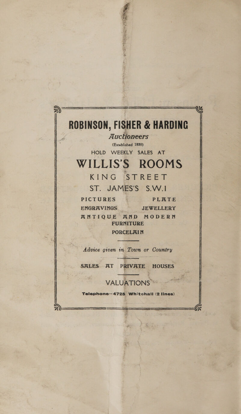 * eel .   ROBINSON, FISHER &amp; HARDING Auctioneers   (Established 1830) HOLD WEEKLY SALES AT WILLIS’'S ROOMS KING STREET ST. JAMES’S S.W.1 ENGRAVINGS JEWELLERY ANTIQUE AND MODERN FURNITURE PORCELAIN  | Advice given in Town or Country : :  | SALES AT PRIVATE HOUSES VALUATIONS * Telephone— 4725 Whitehall (2 lines) —        wz     = RT a TE Ao Tae Pe Pe