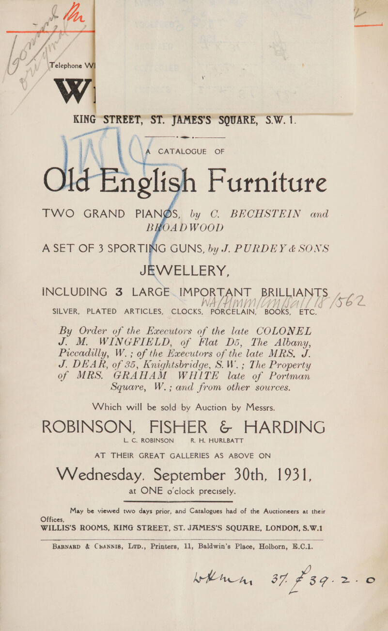  —— © =n oe  | 4 A CATALOGUE OF Furniture by C. BECHSTEIN and OM URN Si    TWO GRAND PIANS. A SET OF 3 SPORTING GUNS, by J. PURDEY &amp; SONS JEWELLERY, SILVER, PLATED ARTICLES, CLOCKS, PORCELAIN, “BOOKS, ETC. By Order of the Executors of the late COLONEL J. M. ite, ne of Flat D5, The Albany, Piccadilly, W. ; of the Kxecutors of the late MRS, J. J. DEAR, of 25, Knightsbridge, S.W.; The Property of MRS. GRAHAM WHITE late of Portman Square, W.; and from other sources. Which will be sold by Auction by Messrs. ROBINSON, FISHER &amp;© HARDING AT THEIR GREAT GALLERIES AS ABOVE ON VVednesday. September 30th, 1931, at ONE o'clock precisely. May be viewed two days prior, and Catalogues had of the Auctioneers at their Offices, WILLIS’S ROOMS, KING STREET, ST. JAMES’S SQUARE, LONDON, S.W.1  > -)
