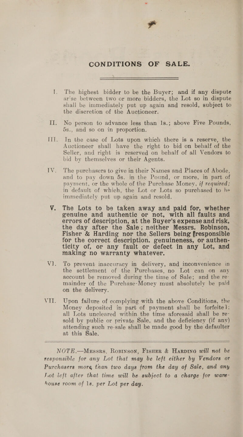 CONDITIONS OF SALE. The highest bidder to be the Buyer; and if any dispute arse between two or more bidders, the Lot so in dispute shall be immediately put up again and resold, subject to the discretion of the Auctioneer. No person to advance less than 18.; above Five Pounds, 5s., and so on in proportion. : In the case of Lots upon which there is a reserve, the Auctioneer shall have the right to bid on behalf of the Seller, and right is reserved on behalf of all Vendors to bid by themselves or their Agents. The purchasers to give in their Names and Places of Abode, and to pay down 5s. in the Pound, or more, in part of payment, or the whole of the Purchase Money, if required; in default of which, the Lot or Lots so purchased to he immediately put up again and resold. The Lots to be taken away and paid for, whether genuine and authentic or not, with all faults and errors of description, at the Buyer’s expense and risk, the day after the Sale; neither Messrs. Robinson, Fisher &amp; Harding nor the Sellers being fresponsible for the correct description. genuineness, or authen- ticity of, or any fault or defect in any Lot, and making no warranty whatever. To prevent inaccuracy in delivery, and inconvenience in the settlement of the Purchases, no Lot can on any account be removed during the time of Sale; and the re- mainder of the Purchase-Money must absolutely be paid on the delivery. | Upon failure of complying with the above Conditions, the Money deposited in part of payment shall be forfeite]: all Lots uncleared within the time aforesaid shall be re- sold by public or private Sale, and the deficiency (if any) attending such re-sale shall be made good by the defaulter at this Sale.  