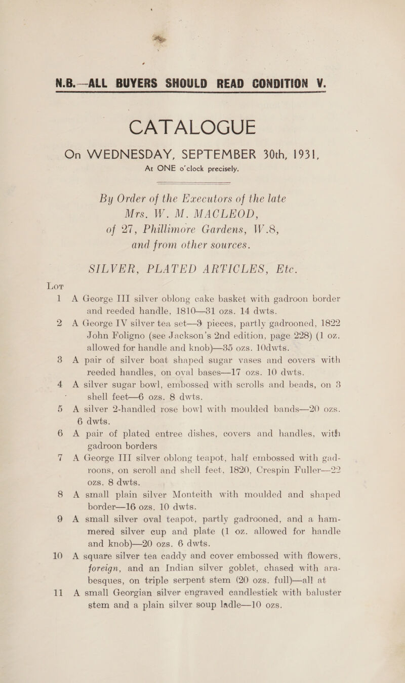 Siege ‘Hee, y a Lot 10 11 CATALOGUE At ONE o'clock precisely.   By Order of the Executors of the late Mrs. W. M. MACLEOD, of 27, Phillimore Gardens, W.8, and from other sources. SIuVih, PEATED ARTICLES, Ete. A George III silver oblong cake basket with gadroon border and reeded handle, 1810—381 ozs. 14 dwts. A George IV silver tea set—3 pieces, partly gadrooned, 1822 John Foligno (see Jackson’s 2nd edition, page 228) (1 oz. allowed for handle and knob)—85 ozs. 10dwts. A pair of silver boat shaped sugar vases and covers with reeded handles, on oval bases—I17 ozs. 10 dwts. A silver sugar bowl, embossed with scrolls and beads, on 8 shell feet—6 ozs. 8 dwts. A silver 2-handled rose bowl with moulded bands—20 ozs. 6 dwts. A pair of plated entree dishes, covers and handles, with gadroon borders A George III silver oblong teapot, half embossed with gad- roons, on scroll and shell feet, 1820, Crespin Fuller—22 ozs. 8 dwts. A small plain silver Monteith with moulded and shaped border—16 ozs. 10 dwts. A small silver oval teapot, partly gadrooned, and a ham- mered silver cup and plate (1 oz. allowed for handle and knob)—20 ozs. 6 dwts. A square silver tea caddy and cover embossed with flowers, foreign, and an Indian silver goblet, chased with ara- besques, on triple serpent stem (20 ozs. full)—all at A small Georgian silver engraved candlestick with baluster stem and a plain silver soup ladle—10 ozs. 