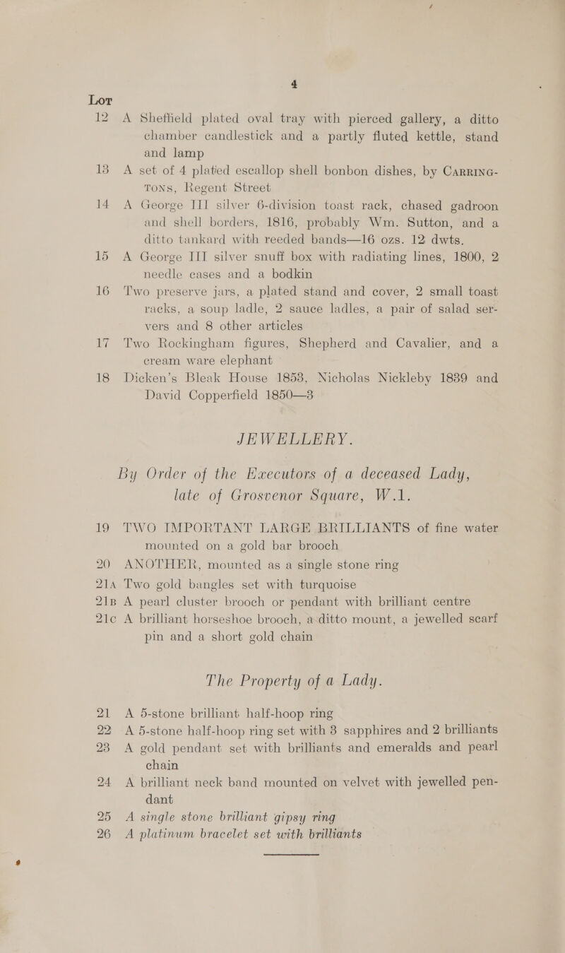 15 16 17 18 19 DD Wm Ww po — SS A Sheffield plated oval tray with pierced gallery, a ditto chamber candlestick and a partly fluted kettle, stand and lamp A set of 4 platied escallop shell bonbon dishes, by Carrinc- TONS, Regent Street A George III silver 6-division toast rack, chased gadroon and shell borders, 1816, probably Wm. Sutton, and a ditto tankard with reeded bands—16 ozs. 12 dwts. A George III silver snuff box with radiating lines, 1800, 2 needle cases and a bodkin Two preserve jars, a plated stand and cover, 2 small toast racks, a soup ladle, 2 sauce ladles, a pair of salad ser- vers and 8 other articles Two Rockingham figures, Shepherd and Cavalier, and a cream ware elephant — Dicken’s Bleak House 1853, Nicholas Nickleby 1889 and David Copperfield 1850—8 JEWHLLERY. late of Grosvenor Square, W.1. TWO IMPORTANT LARGE BRILLIANTS of fine water mounted on a gold bar brooch ANOTHER, mounted as a single stone ring pin and a short gold chain The Property of a Lady. A 5-stone brilliant half-hoop ring A 5-stone half-hoop ring set with 8 sapphires and 2 brilliants A gold pendant set with brilliants and emeralds and pearl chain A brilliant neck band mounted on velvet with jewelled pen- dant A single stone brilliant gipsy ring A platinum bracelet set with brilliants