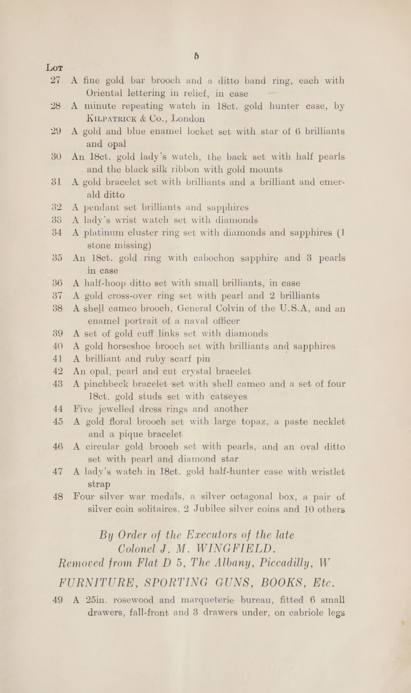 Lot 47 48 a) A fine gold bar brooch and a ditto band ring, each with Oriental lettering in relief, in case A minute repeating watch in 18ct. gold hunter case, by Kinpatrick &amp; Co., London A gold and blue enamel locket set with star of 6 brilhants and opal An 18ct. gold lady's watch, the back set with half pearls and the black silk ribbon with gold mounts A gold bracelet set with brilliants and a brilliant and emer- ald ditto A pendant set brilliants and sapphires A lady’s wrist watch set with diamonds A platinum cluster ring set with diamonds and sapphires (1 stone missing) An 18ct. gold ring with cabochon sapphire and 38 pearls in case A half-hoop ditto set with small briliants, in case A gold cross-over ring set with pearl and 2 brilliants A shell cameo brooch, General Colvin of the U.S.A, and an enamel portrait of a naval officer A set of gold cuff links set with diamonds A gold horseshoe brooch set with brilliants and sapphires A brilhant and ruby scarf pin | An opal, pearl and cut crystal bracelet A pinchbeck bracelet set with shell cameo and a set of four i8ct. gold studs set with catseyes Five jewelled dress rings and another A gold floral brooch set with large topaz, a paste necklet and a pique bracelet A circular gold brooch set with pearls, and an oval ditto set with pearl and diamond star A lady’s watch in 18ct. gold half-hunter case with wristlet strap Four silver war medals, a silver octagonal box, a pair of silver coin solitaires, 2 Jubilee silver coins and 10 others By Order of the Executors of the late Colonel J. M. WINGFIELD. 49 A 25in. rosewood and marqueterie bureau, fitted 6 small