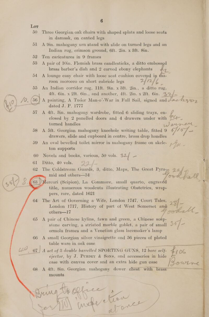 Lor | 50 Three Georgian oak chairs with shaped splats and loose seats in damask, on canted legs 51 A 9in. mahogany urn stand with slide on turned legs and an Indian rug, crimson ground, 6ft. 2in. x 3ft. 8in. 62 Ten caricatures in 9 frames 53 <A pair of 10in. Flemish brass candlesticks, a ditto embossed brass barber’s dish and 2 carved ebony elephants #, a 04 A lounge easy chair with loose seat cushion covered in vha- roon morocco on short ecabriole legs a ke 24 - 5) An Indian corridor rug, Pt. Gin. x 3ft. 2im., a ditto rug, Aft. 6in. x 2ft. 6in., and another, 4ft. 2in. x 2ft. 6in. 2? a a Jo. 06 A painting, A Tudor Man-o’-War in Full Sail, signed and @ae-tz 33 — dated J.P. 1777 | | | | | | | o7 A 4ft. 3in. mahogany wardrobe, fitted 6 sliding trays, en- &amp; | : closed by 2 panelled doors and 4 drawers under with ~~“ | turned handles War 4 — | 58 <A dft. Georgian mahogany kneehole writing table, fitted 9 4/ i/ 4 J —_ | drawers, slide and cupboard in centre, brass drop handles 59 An oval bevelled toilet mirror in mahogany frame on skele- , 44, : ton supports 60 Novels and books, various, 50 vols. 62 { i | 61 Ditto, 40 vols. y 62 The Coldstream Guards, 8, ditto, Maps, The Great Pyray, gaj ; q i} 24 mid and others—34 Tot le    Mercuri (Scipion), La Commare, small quarto, engravéd ~ title, numerous woodcuts illustrating Obstetrics, wrap- pers, rare, dated 1621 64. The Art of Governing a Wife, London 1747, Court Tales, . oy = ’ ke ~*~ — London 1717, History of part of West Somerset and ~ “| , 7, Ad Pome at , Ae others—17 OSC te ‘a om 65 A pair of Chinese kylins, fawn and green, a Chinese soap- = j stone carving, a striated marble goblet, a pair of small @7 /— j ormolu frames and a Venetian glass lacemaker’s lamp 66 A small Georgian silver vinaigrette and 56 pieces of plated table ware in oak case    piecemeal Pisee.eremanieare tera aO TEE: Tete parrot 67] A set of 8 double barrelled SPORTING GUNS, 12 bore self- 4 p¢, ejector, by J. Purpry &amp; Sons, and accessories in hide a “iy case with canvas cover and an extra hide gun case fg OWL ~e 68. A 4ft: Sin. Georgian. mahogany dower chest with brass 4 mounts % \ i 4 ¢ a a} “4 # iA é 4 \ Y ~ eY Ss mn WV 9 ARs 1 fe M \ 7 : : “ : % : ES 1 fi §&amp; 