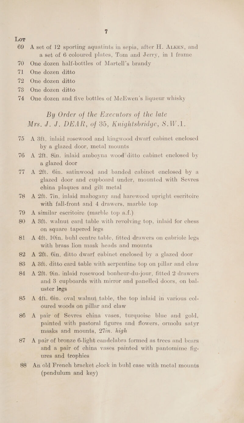 Lor 69 A set of 12 sporting aquatints in sepia, after H. ALKEN, and a set of 6 coloured plates, Tom and Jerry, in 1 frame 70 One dozen half-bottles of Martell’s brandy 71 One dozen ditto 72 One dozen ditto 73 One dozen ditto 74 One dozen and five bottles of McEHwen’s liqueur whisky By Order of the Executors of the late Mrs. J.J. DEAR, of 85, Knughtsbridge, S.W 1. 75 A 8ft. inlaid rosewood and kingwood dwarf cabinet enclosed by a glazed door, metal mounts 76 A 2ft. 8in. inlaid amboyna wood ditto cabinet enclosed by a glazed door 77 A 2ft. 6m. satinwood and banded cabinet enclosed by a glazed door and cupboard under, mounted with Sevres china plaques and gilt metal 78 A 2ft. Tin. inlaid mahogany and harewood upright escritoire with fall-front and 4 drawers, marble top 79 A similar escritoire (marble top a.f.) 80 «A 8ft. walnut card table with revolving top, laid for chess on square tapered legs 81 A 4ft. 10in. buhl centre table, fitted drawers on cabriole legs with brass lion mask heads and mounts 82 A 2ft. 6in. ditto dwarf cabinet enclosed by a glazed door 83 A 8it. ditto card table with serpentine top on pillar and claw 84 A 2ft. 9in. inlaid rosewood bonheur-du-jour, fitted 2 drawers and 8 cupboards with mirror and panelled doors, on bal- uster legs 85 <A 4ft. 6in. oval walnut table, the top inlaid in various col- oured woods on pillar and claw 86 <A pair of Sevres china vases, turquoise blue and gold, painted with pastoral figures and flowers, ormolu satyr masks and mounts, 27in. high 87 A pair of bronze 6-light candelabra formed as trees and bears and a pair of china vases painted with pantomime fig- ures and trophies 88 An old French bracket clock in buhl case with metal mounts (pendulum and key)