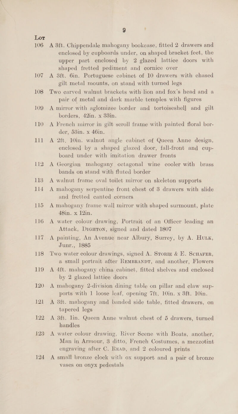 9 A 8ft. Chippendale mahogany bookease, fitted 2. drawers and enclosed by cupboards under, on shaped bracket feet, the upper part enclosed by 2 glazed lattice doors with shaped fretted pediment and cornice over A 8ft. 6in. Portuguese cabinet of 10 drawers with chased gilt metal mounts, on stand with turned legs Two carved walnut brackets with lion and fox’s head and a pair of metal and dark marble temples with figures A mirror with aglomizee border and tortoiseshell and_ gilt borders, 42in. x 33in. der, 53in. x 46in. A 2ft. 10in. walnut angle cabinet of Queen Anne design, enclosed by a shaped glazed door, fall-front and cup- board under with imitation drawer fronts A Georgian mahogany. octagonal wine cooler with brass bands on stand with fluted border A walnut frame oval toilet mirror on skeleton supports A mahogany serpentine front chest of 8 drawers with slide and fretted canted corners A mahogany frame wall mirror with shaped surmount, plate 48in. x 12in. A water colour drawing, Portrait of an Officer leading an Attack, Diautron, signed and dated 1807 A painting, An Avenue near Albury, Surrey, by A. Hutx, Junr., 1885 Two water colour drawings, signed A. Storing &amp; EH. ScHaFEr, a small portrait after REMBRANDT, and another, Flowers A 4ft. mahogany china cabinet, fitted shelves and enclosed by 2 glazed lattice doors A mahogany 2-division dining table on pillar and claw sup- ports with 1 loose leaf, opening 7ft. 10in. x 3ft. 10in. A 3ft. mahogany and banded side table, fitted drawers, on tapered legs A 8ft. lin. Queen Anne walnut chest of 5 drawers, turned handles A water colour drawing, River Scene with Boats, another, Man in Armour, 3 ditto, French Costumes, a mezzotint engraving after C. READ, and 2 coloured prints A small bronze clock with ox support and a pair of bronze vases on onyx pedestals