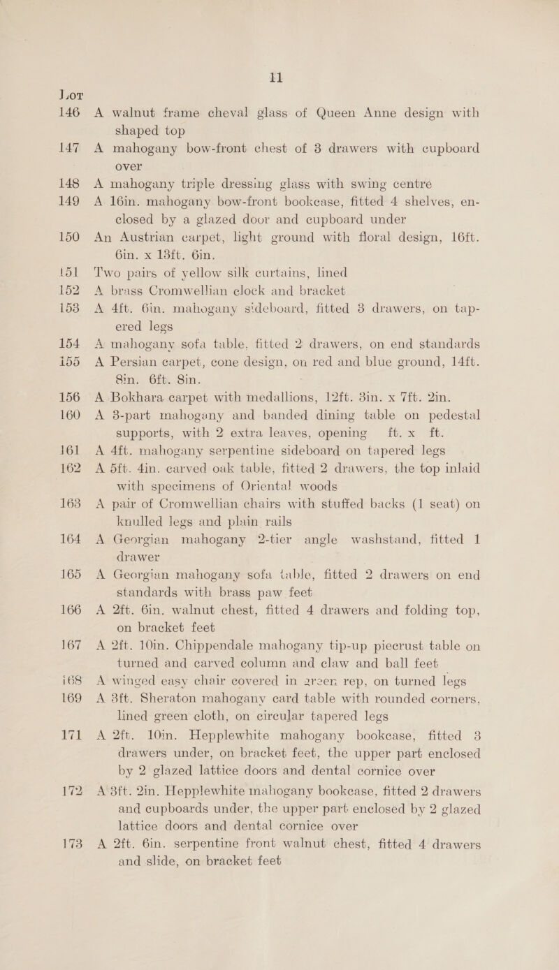 173 A walnut frame cheval glass of Queen Anne design with shaped top A mahogany bow-front chest of 8 drawers with cupboard over A mahogany triple dressmeg glass with swing centre A 16in. mahogany bow-front bookease, fitted 4 shelves, en- closed by a glazed door and cupboard under An Austrian carpet, light ground with floral design, 16ft. 6in. x 18ft. Gin. Two pairs of yellow silk curtains, lined A brass Cromwellian clock and bracket A 4ft. 6in. mahogany sideboard, fitted 8 drawers, on tap- ered legs A mahogany sofa table, fitted 2 drawers, on end standards A Persian carpet, cone design, on red and blue ground, 1]4ft. Sin. 6ft. Sin. ; A Bokhara carpet with medallions, 12ft. 8in. x 7ft. 2in. A 38-part mahogany and banded dining table on pedestal supports, with 2 extra leaves, opening ft. x ft. A 4ft. mahogany serpentine sideboard on tapered legs A 5ft. 4in. carved oak table, fitted 2 drawers, the top inlaid with specimens of Oriental woods A pair of Cromwellian chairs with stuffed backs (1 seat) on knulled legs and plain rails A Georgian mahogany 2-tier angle washstand, fitted 1 drawer A Georgian mahogany sofa table, fitted 2 drawers on end standards with brass paw feet A 2ft. 6in. walnut chest, fitted 4 drawers and folding top, on bracket feet A 2ft. 10in. Chippendale mahogany tip-up piecrust table on turned and carved column and claw and ball feet A winged easy chair covered in arzer rep, on turned legs A 8ft. Sheraton mahogany card table with rounded corners, lined green cloth, on circular tapered legs A 2ft. 10m. Hepplewhite mahogany bookcase, fitted 38 drawers under, on bracket feet, the upper part enclosed by 2 glazed lattice doors and dental cornice over A 8ft. 2in. Hepplewhite mahogany bookcase, fitted 2 drawers and cupboards under, the upper part enclosed by 2 glazed lattice doors and dental cornice over A 2ft. 6in. serpentine front walnut chest, fitted 4 drawers and slide, on bracket feet