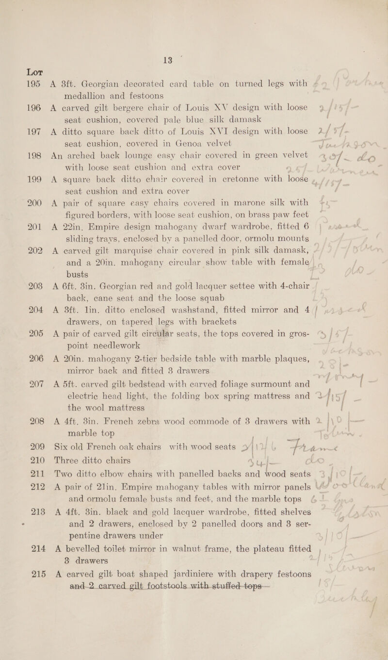 195 A 8ft. Georgian decorated card table on turned legs with ; medallion and festoons 196 A carved gilt bergere chair of Louis XV design with loose seat cushion, covered pale blue silk damask ae: 197 A ditto square back ditto of Louis XVI design with loose 2 / we seat cushion, covered in Genoa velvet a 198 An arched back lounge easy chair covered in green velvet ¢ 97 with loose seat cushion and extra cover 3 ; 199 A square back ditto chair covered in cretonne with loose ,, seat cushion and extra cover 200 A pair of square easy chairs covered in marone silk with ficured borders, with loose seat cushion, on brass paw feet 201 A 22in. Empire design mahogany dwarf wardrobe, fitted 6 sliding travs, enclosed by a panelled door, ormolu mounts 202 A carved gilt marquise chair covered in pink silk damask, and a 20in. mahogany circular show table with female’. busts ie 203 A 6ft. 8in. Georgian red and gold lacquer settee with 4-chair back, cane seat and the loose squab 204 A 8ft. lin. ditto enclosed washstand, fitted mirror and 4 | drawers, on tapered lees with brackets | 205 A pair of carved gilt circular seats, the tops covered in gros- point needlework 206 A 20in. mahogany 2-tier bedside table with marble plaques, mirror back and fitted 3 drawers 207 A 5dft. carved gilt bedstead with carved folhage surmount and electric head light, the folding box spring mattress and < the wool mattress 208 A 4ft. 8in. French zebra wood commode of 8 drawers with 2 marble top “iat eh 209 Six old French oak chairs with wood seats + IRS Fa Gin 210 Three ditto chairs Abe Le 211 Two ditto elbow chairg with panelled backs and wood seats and ormolu female busts and feet, and the marble tops 213 A 4ft. 8in. black and gold lacquer wardrobe, fitted shelves and 2 drawers, enclosed by 2 panelled doors and 8 ser- pentine drawers under bid 214 A bevelled toilet mirror in walnut frame, the plateau fitted , 3 drawers ef 215 <A carved gilt boat shaped jardiniere with drapery festoons and.2 carved gilt footstools with stuffed-tops—