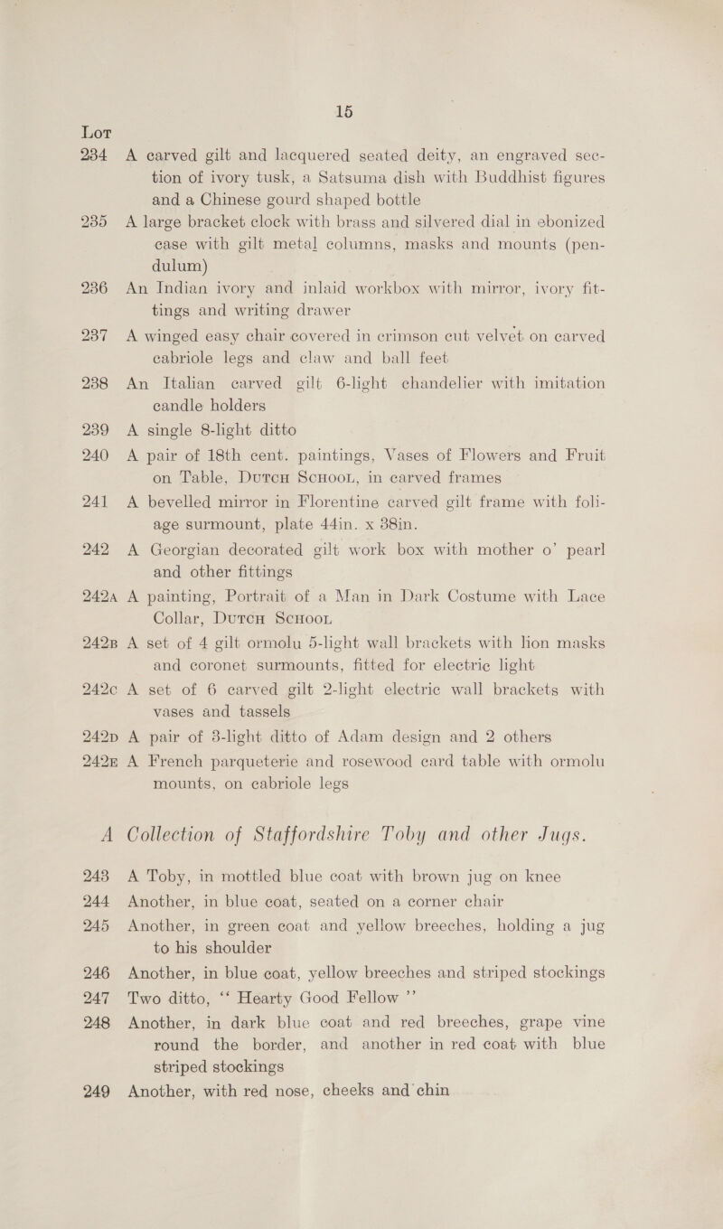 Lor 234 249 15 A carved gilt and lacquered seated deity, an engraved sec- tion of ivory tusk, a Satsuma dish with Buddhist figures and a Chinese gourd shaped bottle A large bracket clock with brass and silvered dial in ebonized case with gilt metal columns, masks and mounts (pen- dulum) An Indian ivory and inlaid workbox with mirror, ivory fit- tings and writing drawer A winged easy chair covered in crimson cut velvet. on carved eabriole legs and claw and ball feet An Italian carved gilt 6-light chandelier with imitation candle holders A single 8-lght ditto A pair of 18th cent. paintings, Vases of Flowers and Fruit on Table, DutcH ScHooL, in carved frames A bevelled mirror in Florentine carved gilt frame with foli- age surmount, plate 44in. x 88in. A Georgian decorated gilt work box with mother o’ pearl and other fittings A painting, Portrait of a Man in Dark Costume with Lace Collar, DutcH ScHooL A set of 4 gilt ormolu 5-light wall brackets with hon masks and coronet surmounts, fitted for electric lhght A set of 6 carved gilt 2-lght electric wall brackets with vases and tassels A pair of 8-hght ditto of Adam design and 2 others A French parqueterie and rosewood card table with ormolu mounts, on cabriole legs Collection of Staffordshire Toby and other Jugs. A Toby, in mottled blue coat with brown jug on knee Another, in blue coat, seated on a corner chair Another, in green coat and yellow breeches, holding a jug to his shoulder Another, in blue coat, yellow breeches and striped stockings Two ditto, ‘‘ Hearty Good Fellow ”’ Another, in dark blue coat and red breeches, grape vine round the border, and another in red coat with blue striped stockings Another, with red nose, cheeks and chin