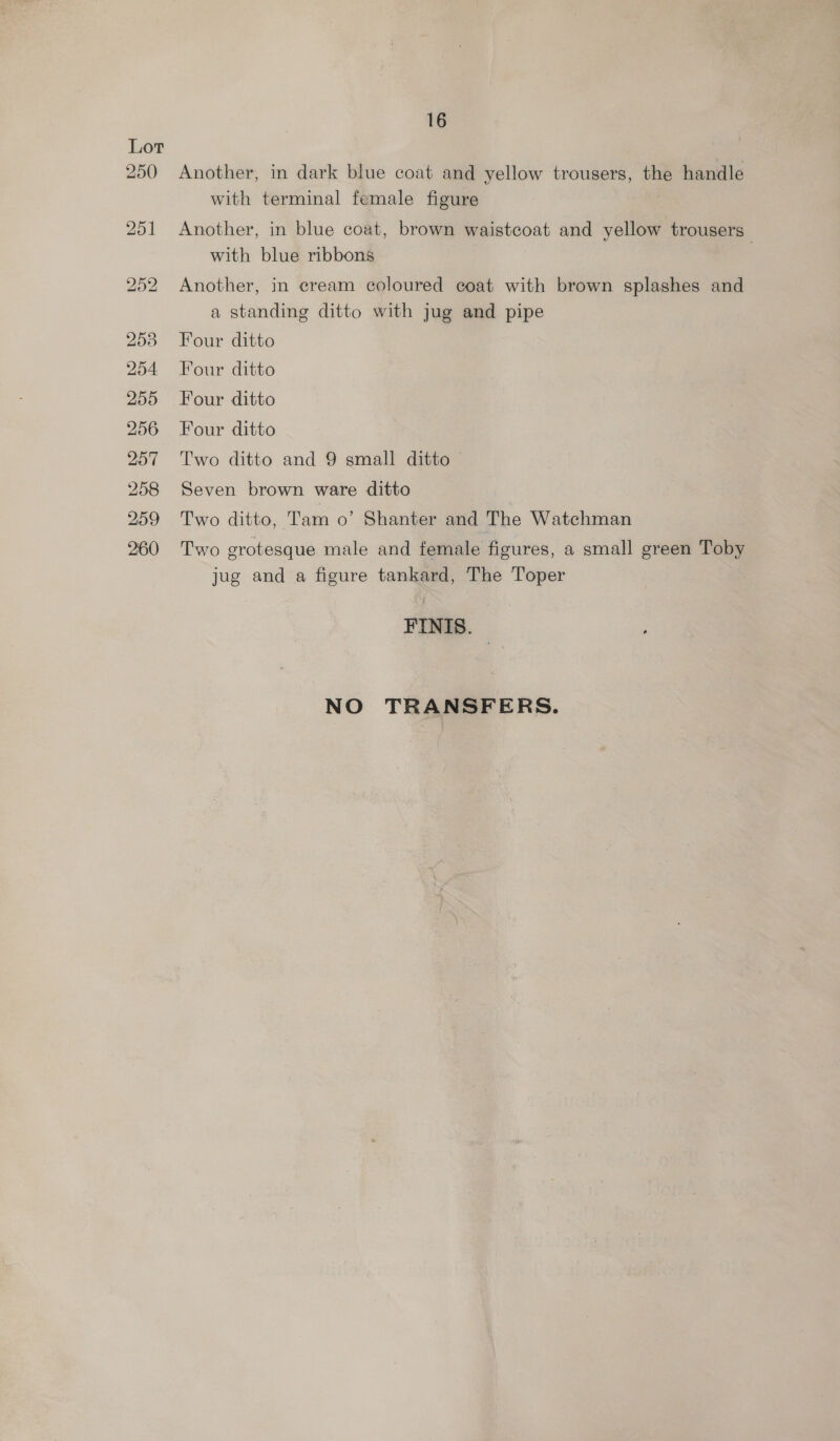 Another, in dark blue coat and yellow trousers, the handle with terminal female figure Another, in blue coat, brown waistcoat and yellow trousers” with blue ribbons Another, in cream coloured coat with brown splashes and a standing ditto with jug and pipe Four ditto Four ditto Four ditto Four ditto Two ditto and 9 small ditto © Seven brown ware ditto Two ditto, Tam o’ Shanter and The Watchman Two grotesque male and female figures, a small green Toby jug and a figure tankard, The Toper FINIS. NO TRANSFERS.