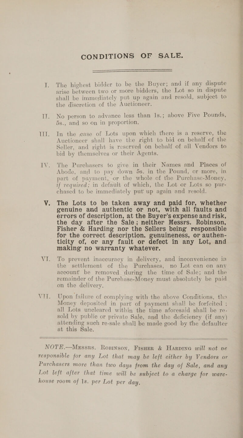 EV VI. CONDITIONS OF SALE.   The highest bidder to be the Buyer; and if any dispute arise between two or more bidders, the Lot so in dispute shall be immediately put up again and resold, subject to the discretion of the Auctioneer. No person to advance less than 1s.; above Five Pounds, 5s., and so on in proportion. In the jase of Lots upon which there is a reserve, the Auctioneer shall have the right to bid on behalf of the Seller, and right is reserved on behalf of all Vendors to bid by themselves or their Agents. The Purchasers to give in their Names and Places of Abode, and to pay down 5s. in the Pound, or more, in part of payment, or the whole of the Purchase-Money, if required; in default of which, the Lot or Lots so pur- chased to be immediately put up again and resold. The Lots to be taken away and paid for, whether genuine and authentic or not, with all faults and errors of description, at the Buyer’s expense and risk, the day after the Sale; neither Messrs. Robinson, Fisher &amp; Harding nor the Sellers being responsible for the correct description. genuineness, or authen- ticity of, or any fault or defect in any Lot, and making no warranty whatever. To prevent inaccuracy in delivery, and inconvenience in the settlement of the Purchases, no Lot can on any account be removed during the time of Sale; and the remainder of the Purchase-Money must absolutely be paid on the delivery. Upon failure of complying with the above Conditions, the Money deposited in part) of payment shall be forfeited ; all Lots uncleared within the time aforesaid shall be re- sold by public or private Sale, and the deficiency (if any) attending such re-sale shal] be made good by the defaulter at this Sale.  