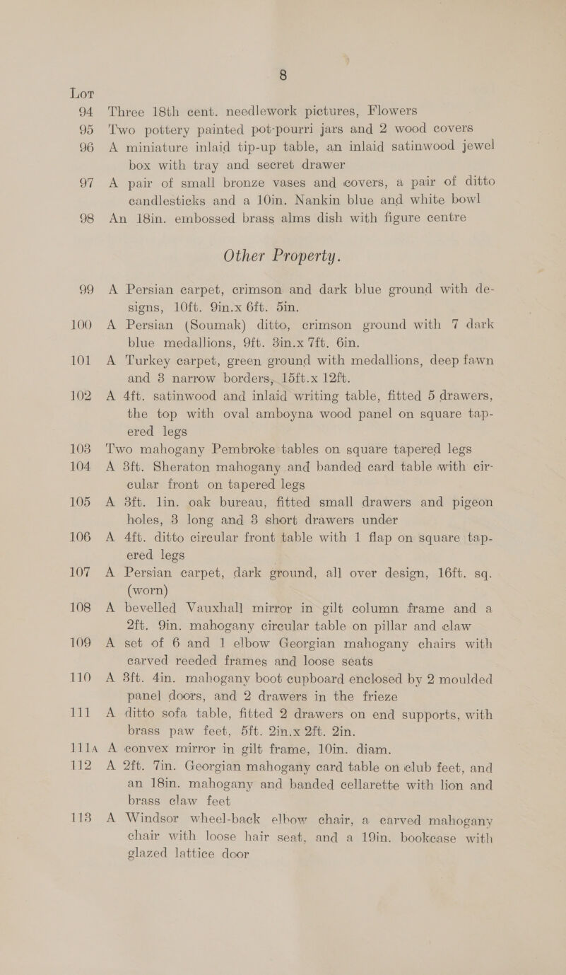 113 8 Three 18th cent. needlework pictures, Flowers Two pottery painted pot-pourri jars and 2 wood covers A miniature inlaid tip-up table, an inlaid satinwood jewel box with tray and secret drawer A pair of small bronze vases and covers, a pair of ditto eandlesticks and a 10in. Nankin blue and white bowl An 18in. embossed brass alms dish with figure centre Other Property. A Persian carpet, crimson and dark blue ground with de- signs, lO0ft. 9in.x 6ft. 5in. A Persian (Soumak) ditto, crimson ground with 7 dark blue medallions, 9ft. 3in.x 7ft. 6in. A Turkey carpet, green ground with medallions, deep fawn and 8 narrow borders, 15ft.x 12ft. A 4ft. satinwood and inlaid writing table, fitted 5 drawers, the top with oval amboyna wood panel on square tap- ered legs Two mahogany Pembroke tables on square tapered legs A 3ft. Sheraton mahogany and banded card table with cir cular front on tapered legs A 8ft. lin. oak bureau, fitted small drawers and pigeon holes, 8 long and 8 short drawers under A 4ft. ditto circular front table with 1 flap on square tap- ered legs A Persian carpet, dark ground, all over desion, 16ft. sq. (worn) A bevelled Vauxhall mirror in gilt column frame and a 2ft. 9in. mahogany circular table on pillar and claw A set of 6 and 1 elbow Georgian mahogany chairs with earved reeded frames and loose seats A 38ft. 4in. mahogany boot cupboard enclosed by 2 moulded panel doors, and 2 drawers in the frieze A ditto sofa table, fitted 2 drawers on end supports, with brass paw feet, 5ft. 2in.x 2ft. Qin. A convex mirror in gilt frame, 10in. diam. A 2ft. Tin. Georgian mahogany card table on club feet, and an 18in. mahogany and banded cellarette with lion and brass claw feet A Windsor wheel-back elbow chair, a carved mahogany chair with loose hair seat, and a 19in. bookcase with glazed lattice door