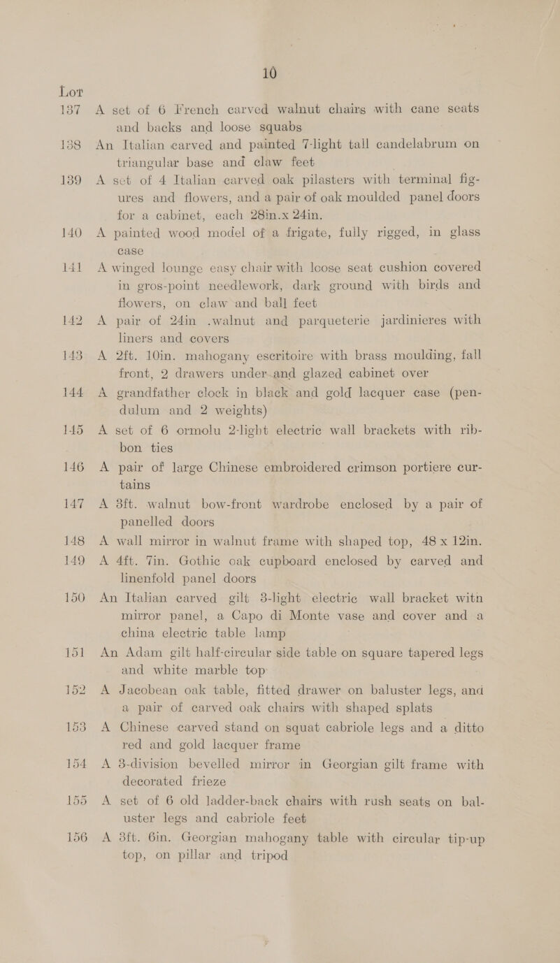 ey 138 139 140 10 A set of 6 French carved walnut chairs with cane seats and backs and loose squabs An Italian carved and painted 7-light tall candelabrum on triangular base and claw feet | A set of 4 Italian carved oak pilasters with terminal fig- ures and flowers, and a pair of oak moulded panel doors for a cabinet, each 28im.x 24in. A painted wood model of a frigate, fully rigged, in glass case A winged lounge easy chair with loose seat cushion covered in gros-point needlework, dark ground with birds and flowers, on claw and ball feet A pair of 24in .walnut and parqueterie jardinieres with liners and covers A 2ft. 10in. mahogany escritoire with brass moulding, fall front, 2 drawers under.and glazed cabinet over A grandfather clock in black and gold lacquer case (pen- dulum and 2 weights) A set of 6 ormolu 2-light electric wall brackets with rib- bon ties A pair of large Chinese embroidered crimson portiere cur- tains A 3ft. walnut bow-front wardrobe enclosed by a pair of panelled doors A wall mirror in walnut frame with shaped top, 48 x 12in. A 4ft. Tin. Gothic oak cupboard enclosed by carved and linenfold panel doors An Italian carved gilt 38-light electric wall bracket witn mirror panel, a Capo di Monte vase and cover and a china electric table lamp An Adam gilt half-cireular side table on square tapered legs and white marble top A Jacobean oak table, fitted drawer on baluster legs, and a pair of carved oak chairs with shaped splats A Chinese carved stand on squat cabriole legs and a ditto red and gold lacquer frame A 8-division bevelled mirror in Georgian gilt frame with decorated frieze A set of 6 old lJadder-back chairs with rush seatg on bal- uster legs and cabriole feet A 8ft. 6in. Georgian mahogany table with circular tip-up top, on pillar and tripod
