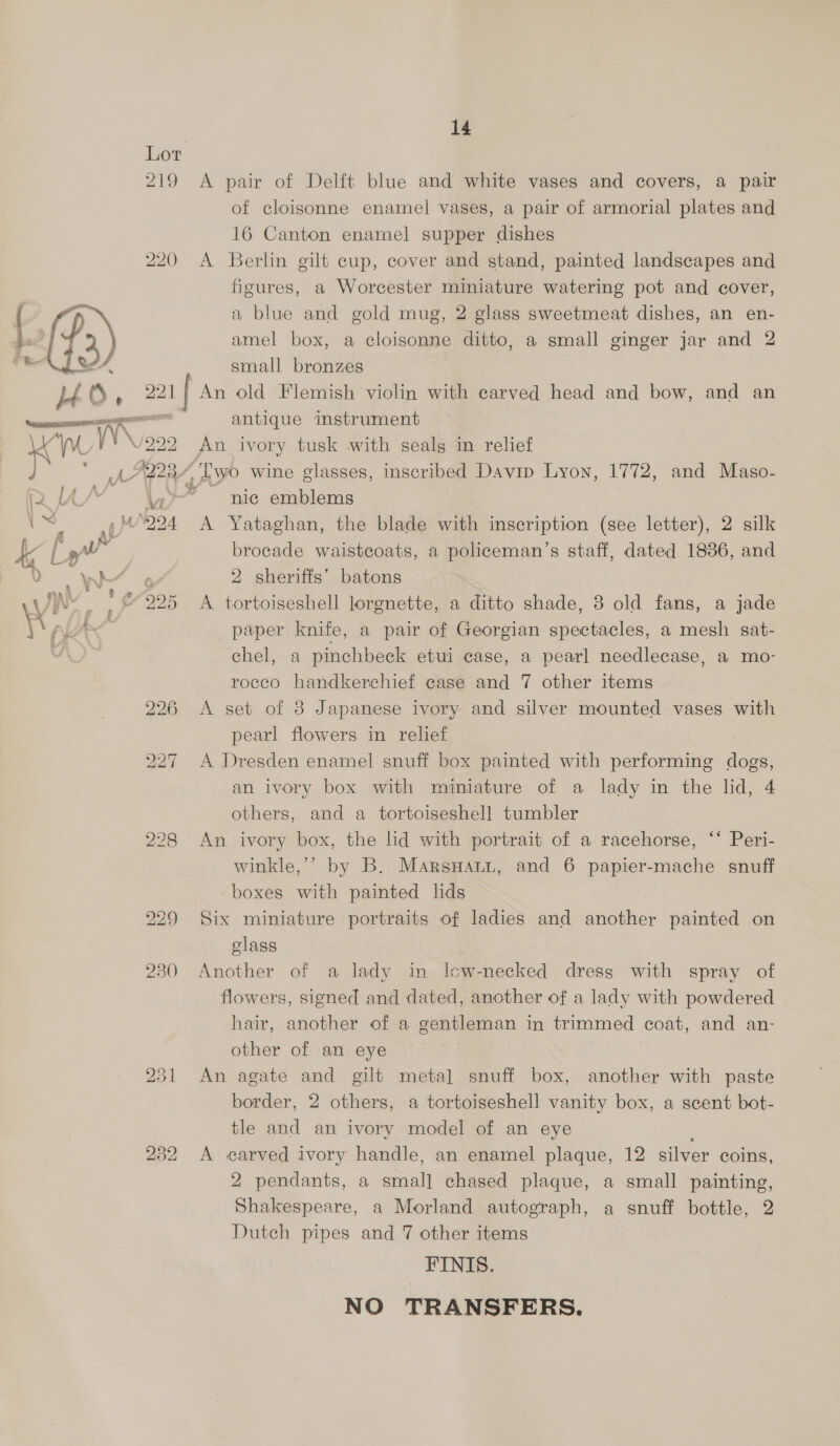 Lot 219 &lt;A pair of Delft blue and white vases and covers, a pair of cloisonne enamel vases, a pair of armorial plates and 16 Canton enamel supper dishes 220 A Berlin gilt cup, cover and stand, painted landscapes and figures, a Worcester miniature watering pot and cover, a blue and gold mug, 2 glass sweetmeat dishes, an en- amel box, a cloisonne ditto, a small ginger jar and 2 RE, small bronzes Lt (S » 221 An old Flemish violin with carved head and bow, and an ds antique instrument oe Wr: /222 An ivory tusk with sealg in relief Any Two wine glasses, inscribed Davip Lyon, 1772, and Maso- fa vo nic emblems 1 4 4°224 A Yataghan, the blade with inscription (see letter), 2 silk  de fy” brocade waistcoats, a policeman’s staff, dated 1836, and 0 W’ 464 2 sheriffs’ batons hy J : 225 A tortoiseshell lorgnette, a ditto shade, 8 old fans, a jade : i - paper knife, a pair of Georgian spectacles, a mesh sat- chel, a pinchbeck etui case, a pearl needlecase, a mo- rocco handkerchief case and 7 other items 226 A set of 8 Japanese ivory and silver mounted vases with pearl flowers in relief 227 A Dresden enamel snuff box painted with performing dogs, an ivory box with miniature of a lady in the lid, 4 others, and a tortoiseshell tumbler 228 An ivory box, the lid with portrait of a racehorse, ‘‘ Peri- winkle,’’ by B. Marsyani, and 6 papier-mache snuff boxes with painted lids 229 Six miniature portraits of ladies and another painted on class 230 Another of a lady in lcw-necked dress with spray of flowers, signed and dated, another of a lady with powdered hair, another of a gentleman in trimmed coat, and an- other of an eye 231 An agate and gilt metal snuff box, another with paste border, 2 others, a tortoiseshell vanity box, a scent bot- tle and an ivory model of an eye 232 A carved ivory handle, an enamel plaque, 12 silver coins, 2 pendants, a eat chased plaque, a small painting, Shakespeare, a Morland autograph, a snuff bottle, 2 Dutch pipes and 7 other items FINIS. NO TRANSFERS.