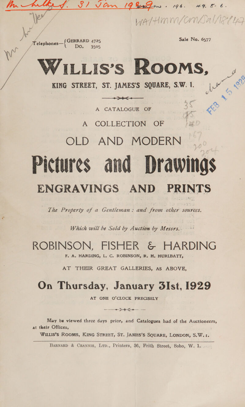 7 tae Telephones—{ CF  oo \ KING STREET, ST. JAMES'S SQUARE, S.W.1. ([” ws eu Sa ia eng A CATALOGUEMEE ... ~ “ A COLLECTION OF OLD AND MODERN Pictures and Drawings ENGRAVINGS AND PRINTS  ‘The Property of a Gentleman: and from other sources. Which will be Sold by Auction by Messrs,. id ROBINSON, FISHER &amp; HARDING F, A. HARDING, L, C. ROBINSON, R. H. HURLBATT, AT THEIR GREAT GALLERIES, as ABOVE, On Thursday, January 3Ist, 1929 AT ONE O’CLOCK PRECISELY ee ee May be viewed three days prior, and Catalogues had. of the Auctioneers, at their Offices, WILLIS’s ROOMS, KING STREET, ST. JAMES’S SQUARE, LONDON, S.W.1. BARNARD &amp; Crannis, Lrp., Printers, 36, Frith Street, Soho, W.. 1...