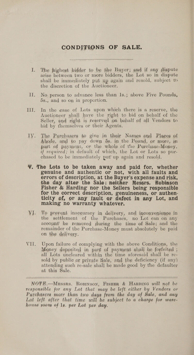 CONDITIONS OF SALE.  I. The highest bidder to be the Buyer; and if any dispute arise between two or more bidders, the Lot so in dispute shall be immediately put up again and resold, subject to the discretion of the Auctioneer. II. No person to advance less than 1s.; above Five Pounds, 5s., and so On in proportion. Ill. In the «ase of Lots upon which there is a reserve, the Auctioneer shall have the right to bid on behalf of the Seller, and right is reserved on behalf of all Vendors to bid by themselves or their Agents. IVY. The Purchasers to give in their Names and Places of Abode, and to pay down ds. in the Pound, or more, in part of payment, or the whole of the Purchase-Money, if required; in default of which, the Lot or Lots so pur- chased to be immediately put’ up again and resold. ¥. The Lots to be taken away and paid for, whether genuine and authentic or not, with all faults and errors of description, at the Buyer's expense and risk, the day after the Sale; neither Messrs. Robinson Fisher &amp; Harding nor the Sellers being responsible for the correct description, genuineness, or authen- ticity of, or any fault or defect in any Lot, and making no warranty whatever. VI. To prevent imaceuracy in delivery, and inconyenience in the settlement of the Purchases, no Lot can on any account’ be removed during the time of Sale; and the remainder of the Purchase-Money must absolutely be paid on the delivery. VIi. Upon failure of complying with the above Conditions, the Money deposited in part of payment shall be forfeited ; all Lots: uncleared within the time aforesaid shall be re- sold by public or private Sale, and the deficiency (if any) attending such re-sale shall be made good by the defaulter at this Sale.   NOTEH.—MeEssrs. Rosinson, Fisoer &amp; Harpine will not be responsible for any Lot that may be left either by Vendors or Purchasers more than two days from the day of Sale, and any Lot left after that time will be subject to a charge for ware- house room of 1s. per Lot per day. ,