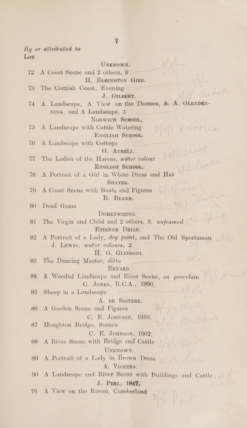 By or attributed to Lor UNKNOWN. 72 &lt;A Coast Scene and 2 others, 3 . H. Exrineton GIBB. 73 The Cornish Coast, Evening J. GILBERT. 74 A Landscape, A View on the Thames, A. A. GLENDEN- NING, and A Landscape, 3 Norwich ScHoou, 75 A Landscape with Cattle Watering ENGLISH SCHOOL. 76 A Landscape with Cottage G. AURELI. 77 The Ladies of the Harem, water colour ENGLISH SCHOOL. 78 &lt;A Portrait of a Girl in. White Dress and Hat SHAYER. 79 A Coast Scene with Boats and Figures B. Brake 80 Dead Game DoMENICHINO. 81 The Virgin and Child and 2 others, 8, unframed ETinNNE Drian. 82 A Portrait of a Lady, dry powwt, and The Old Sportsman J. Lewis, water colours, 2 H. G. Gurypont. 83 The Dancing Master, ditto RENARD. 84 A Wooded Landscape and River Scene, on porcelain C. Jonzs, R.C.A., 1880. 85 Sheep in a Landscape A. DE SISTERE. 86 A Garden Scene and Figures C. E. Jonnson, 1910. 87 Houghton Bridge, Sussex C. K. Jonnson,. 1902. 88 A River Scene with Bridge and Cattle UNKNOWN. 89 A Portrait of a Lady in Brown Dress A. VICKERS. - 90 A Landscape and River Scene with Buildings and Cattle J. Pri, 1847, 91 A View on the Raven, Cumberland