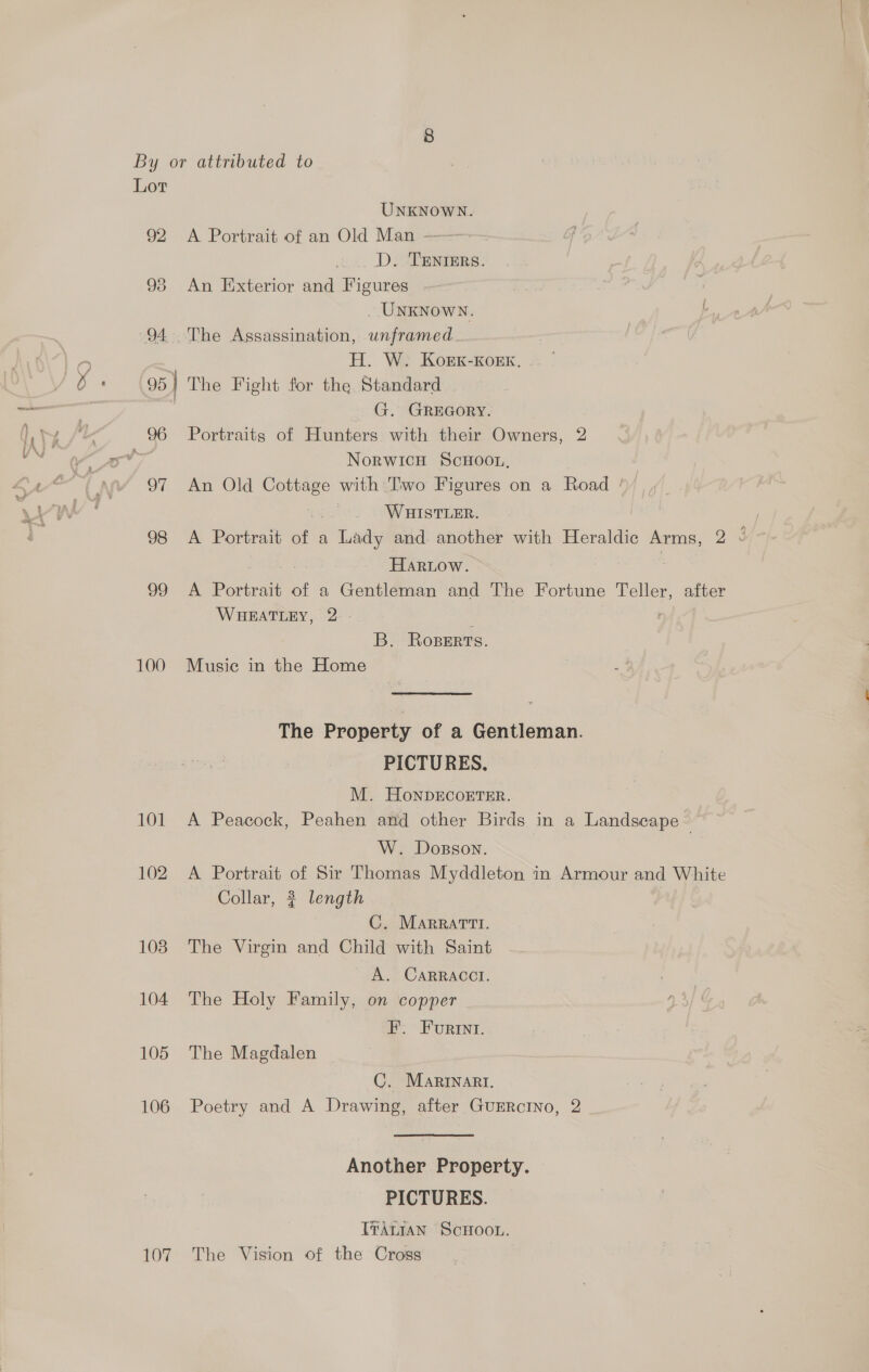 By or attributed to Lot UNKNOWN. 92 A Portrait of an Old Man - D. TENIERS. 93 An Exterior and Figures . _ UnKNowy. I 94 The Assassination, unframed . | H. W. Kogk-KoEK, -- | 95} The Fight for the Standard G. GREGORY. 96 Portraits of Hunters with their Owners, 2 : NorwicH ScHoon, 97 An Old Cottage with Two Figures on a Road / WHISTLER. ; 98 A Portrait oo a Lady and another with Heraldic Arms, 23 Hariow. 99 A Portrait of a Gentleman and The Fortune Teller, after WHEATLEY, 2. - B. Roserts. 100 Musie in the Home The Property of a Gentleman. PICTURES. M. HoNnDECOETER. 101 A Peacock, Peahen and other Birds in a Landscape ~ W. Doxsson. 102 A Portrait of Sir Thomas Myddleton in Armour and White Collar, 3 length : C. MaArrattt. 108 The Virgin and Child with Saint A. CARRACCI. 104 The Holy Family, on copper FE. Furint. 105 The Magdalen C. Martnart. 106 Poetry and A Drawing, after GuERcINO, 2 Another Property. PICTURES. [ITALIAN ScHOOL. 107 The Vision of the Cross