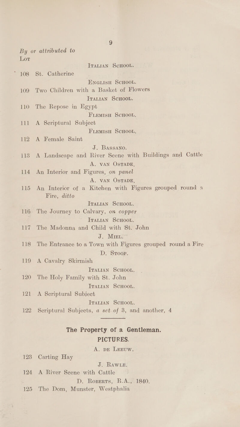 109 110 ae: 112 125 ITALIAN ScHOOL. St. Catherine ENGLISH SCHOOL. Two Children with a Basket of Flowers Traian ScHOOL. The Repose in Egypt FLEMISH SCHOOL, A Scriptural Subject FLEeMisH SCHOOL, A Female Saint J. Bassano. A Landscape and River Scene with Buildings and Cattle A. VAN OSTADE, An Interior and Figures, on panel A. VAN OSTADE, An Interior of a Kitchen with Figures grouped round a Fire, ditto ITALIAN SCHOOL. ITALIAN SCHOOL. The Madonna and Child with St. John J. Mret. The Entrance to a Town with Figures grouped round a Fire D. Stroop. A Cavalry Skirmish ITALIAN SCHOOL. The Holy Family with St. John ITALIAN SCHOOL. A Scriptural Subject ITALIAN SCHOOL. Scriptural Subjects, a set of 8, and another, 4 The Property of a Gentleman. PICTURES. A. DE LEEUW. Carting Hay J. RAWLE. A River Scene with Cattle D. Rozerts, R-A., 1840. The Dom, Munster, Westphalia