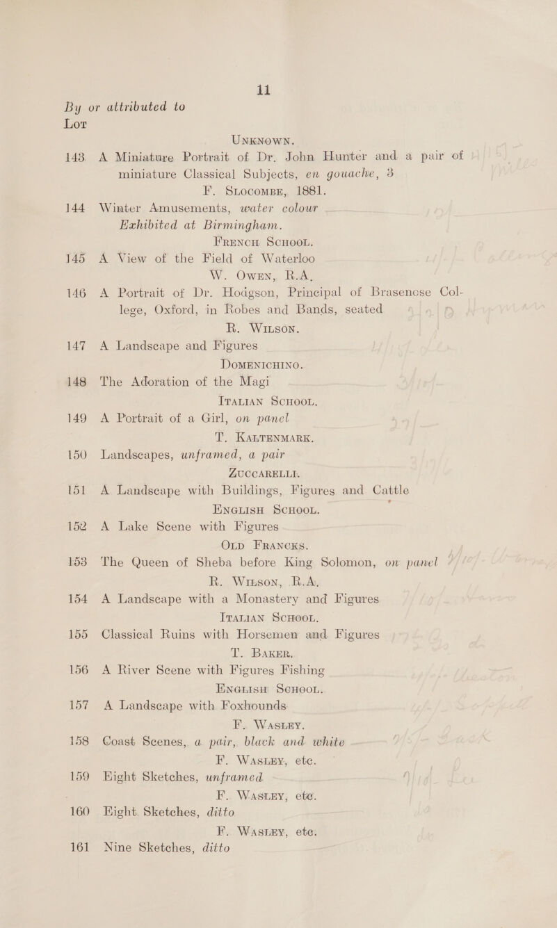 By or attributed to Lor UNKNOWN. 143. A Miniature Portrait of Dr. John Hunter and a pair of miniature Classical Subjects, en gouache, 3 F. Srtocomsez,, 1881. 144 Winter Amusements, water colour Exhibited at Birmingham. FRENCH SCHOOL. 145 A View of the Field of Waterloo W. Owen, B.A, 146 A Portrait of Dr. Hodgson, Principal of Brasenose Col- lege, Oxford, in Robes and Bands, seated R. WIxson. 147. A Landscape and Figures DOMENICHINO. 148 The Adoration of the Magi ITALIAN SCHOOL. 149 A Portrait of a Girl, on panel T. KanTENMARK. 150 Landscapes, unframed, a pair ZUCCARELLI. 151 A Landscape with Buildings, Figures and Cattle ENGLISH SCHOOL. 152 A Lake Scene with Figures OLD FRANCKS. 153. The Queen of Sheba before King Solomon, on panel BR. Winson, B.A. 154 A Landscape with a Monastery and Figures ITALIAN SCHOOL. 155 Classical Ruins with Horsemen and. Figures T. BAKER. 156 A River Scene with Figures Fishing Eneuisu ScHoon. 157 A Landscape with Foxhounds EF’... WASERY. 158 Goast Scenes, a pair, black and white F. WaASLEY, etc. 159 Hight Sketches, unframed F. Wastry, ete. 160 Hight. Sketches, ditto F.. Waszey, ete. 161 Nine Sketches, ditto