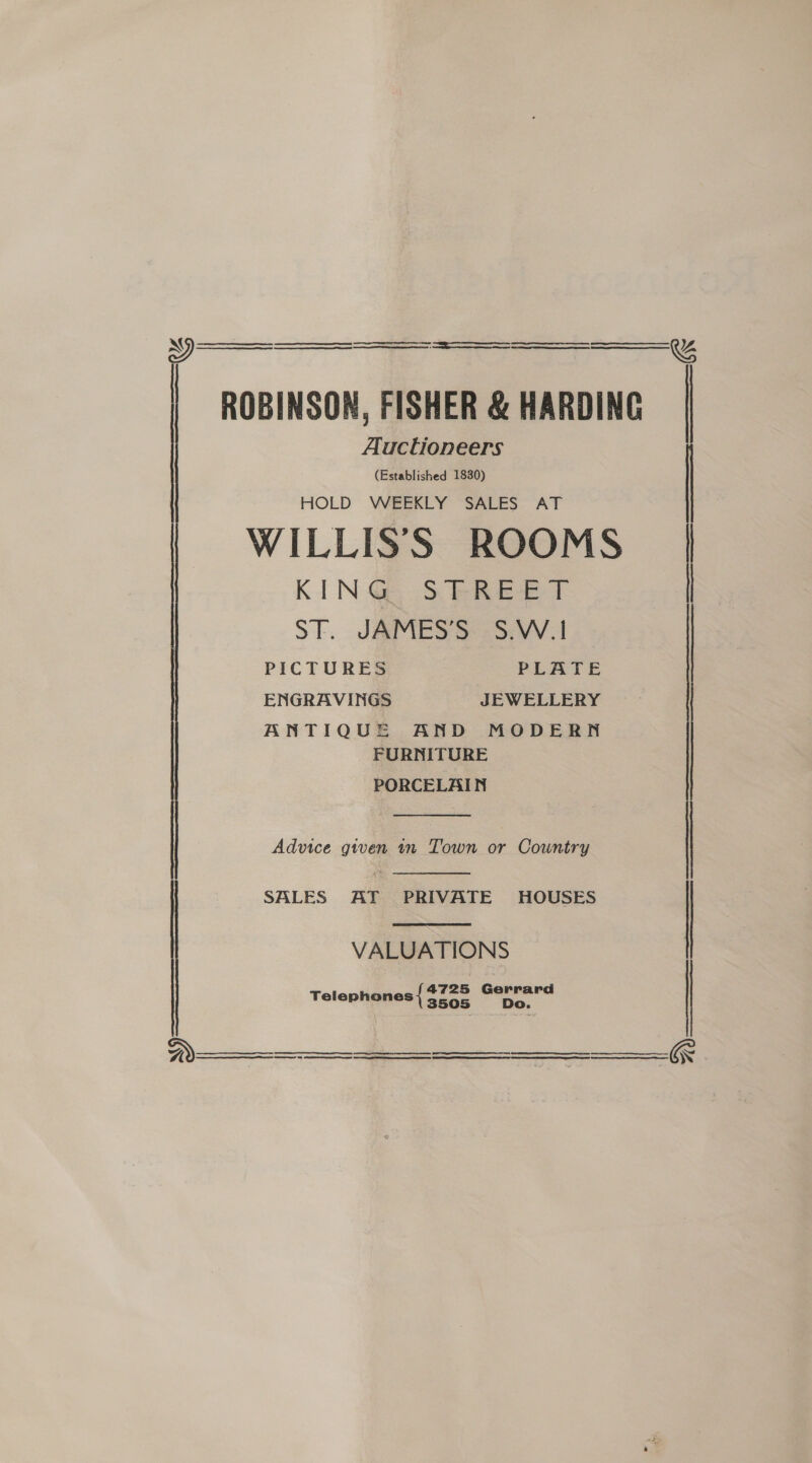  N oe eee EE—EeeS Oe ES + to ROBINSON, FISHER &amp; HARDING Auctioneers (Established 1830) HOLD WEEKLY SALES AT WILLISS ROOMS KING STREET ST. JAMES’S S.W.I PICTURES PEATE ENGRAVINGS JEWELLERY ANTIQUE AND MODERN FURNITURE PORCELAIN   | Advice given in Town or Country   | SALES AT PRIVATE HOUSES VALUATIONS 4725 Gerrard D Telephones { 3505 -:        