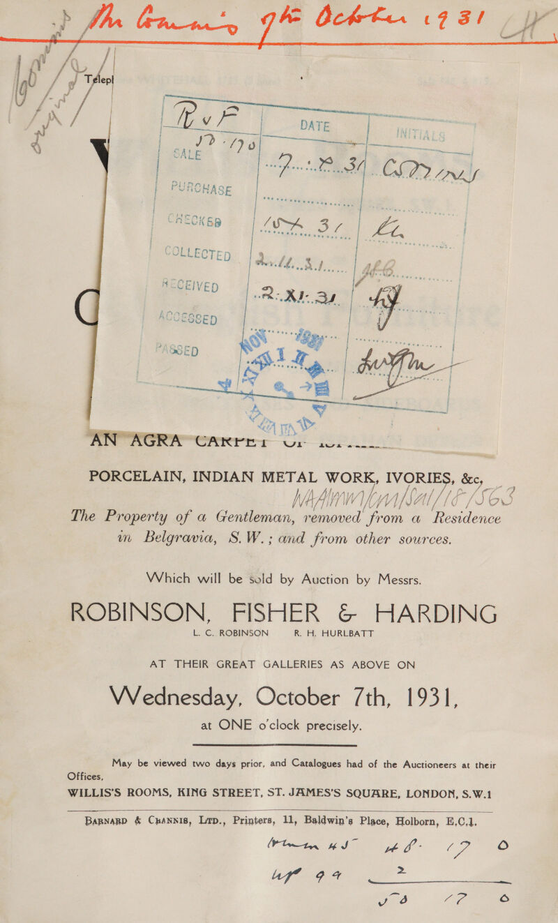  PORCELAIN, INDIAN ay; heme e: oe oe MA WV Vi byjl Var PLS ce 7 The Property of a Gentleman, ead from a es m Belgravia, S.W.; and from other sources. Which will be sold by Auction by Messrs. ROBINSON, FISHER &amp; HARDING L. C. ROBINSON R. H. HURLBATT AT THEIR GREAT GALLERIES AS ABOVE ON VVednesday, October 7th, 1931, at ONE o'clock precisely.  May be viewed two days prior, and Catalogues had of the Auctioneers at their Offices, WILLIS’S ROOMS, KING STREET, ST. JAMES’S SQUARE, LONDON, S.W.1  Bapnagp &amp; Cuannis, Lrp., Printers, 11, Baldwin’s Place, Holborn, E,C,1, Wlwin wI” yt f- (2 ie af” 94 zs Fea 