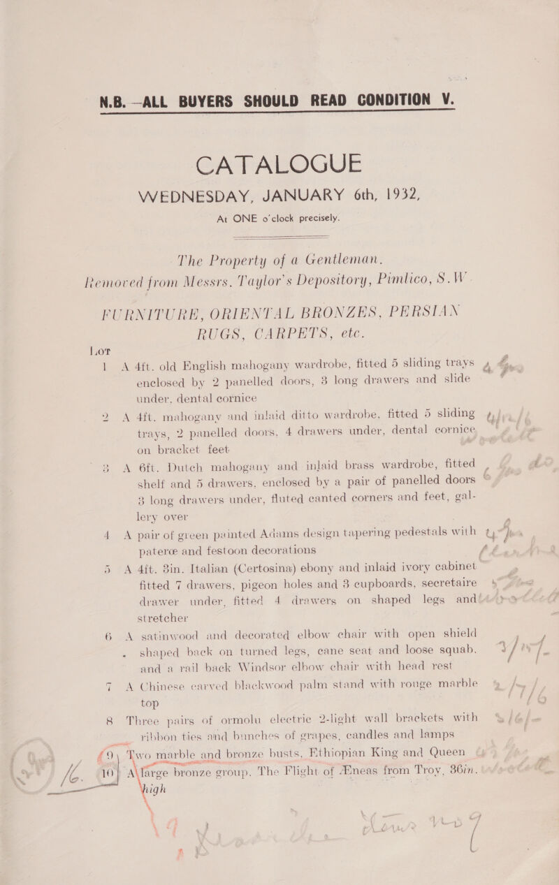 CATALOGUE WEDNESDAY, JANUARY 6th, 1932, At ONE o'clock precisely.   The Property of @ Gentleman, L.orT Iw  A A RUGS, CARPETS, etc. 4tt. old English mahogany wardrobe, fitted 5 sliding trays enclosed by 2 panelled doors, 8 long drawers and _ slide under, dental cornice 4ft. mahogany and inlaid ditto wardrobe, fitted 5 sliding trays, 2 panelled doors, 4 drawers under, dental cornice on bracket feet 6ft. Dutch mahogany and inlaid brass wardrobe, fitted shelf and 5 drawers, enclosed by a pair of panelled doors 3 long drawers under, fluted canted corners and feet, gal- lery over pair of green painted Adams design tapering pedestals with paterce and festoon decorations 4{t. 3in. Italian (Certosina) ebony and inlaid ivory cabinet fitted 7 drawers, pigeon holes and 8 cupboards, secretaire dvawer under. fitted 4 drawers on shaped legs and stretcher satinwood and decorated elbow chair with open shield shaped back on tumed legs, cane seat and loose squab. and a rail back Windsor elbow chair with head rest Chinese carved blackwood palm stand with rouge marble top ribbon ties and bunches of grapes, candles and lamps a SE yee N RE high \