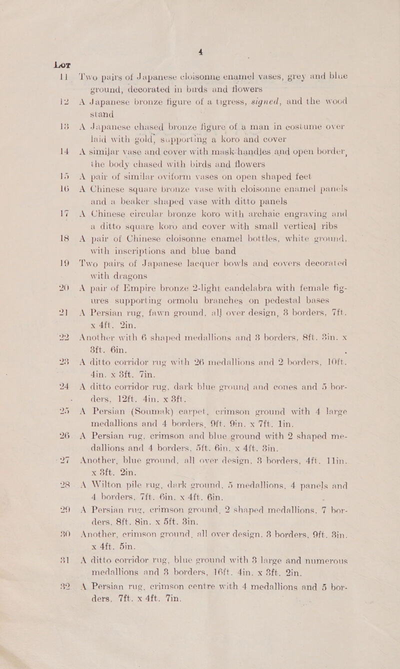 30 a) 2) 32 ‘Iwo pairs of Japanese cloisonne enamel vases, grey and blue ground, decorated in birds and flowers A Japanese bronze figure of a tigress, signed, and the wood stand A Japanese chased bronze figure of a man in costume over laid with gold. supporting a koro and cover A similar vase and cover with mask handles and open border, ihe body chased with birds and flowers A pair of similar oviform vases on open shaped feet A Chinese square bronze vase with cloisonne enamel panels and «a beaker shaped vase with ditto panels A Chinese circular bronze koro with archaic engraving and a ditto square koro and cover with small vertical] ribs A pair of Chinese cloisonne enamel bottles, white ground, with inscriptions and blue band Two pairs of Japanese lacquer bowls and covers decorated with dragons A pair of Empire bronze 2-lght candelabra with female fig- ures supporting ormolu branches on pedestal bases A Persian rug, fawn ground, all over design, 3 borders, 7ft. x 4ft.. 2in, Another with 6 shaped medallions and 8 borders, 8ft. 3in. x Sit. 6in. A ditto corndor rug with 26 medallions and 2 borders, 10ft. 4in. x 3ft. Tin. . A ditto corridor rug, dark blue ground and eones and 5 bor- ders, 12ft: 4in. x d3ftz A Persian (Soumak) carpet, crimson ground with 4 large medallions and 4 borders. 9ft. 9in. x 7ft. lin. A Persian rug, erimson and blue ground with 2 shaped me- dallions and 4 borders, 5ft. 6in. x 4{t. 3in. Another, blue ground, all over design. 8 borders, 4ft. 11in. x ait. Zin. | A Wilton pile rug, dark ground, 5 medallions, 4 panels and 4 borders,. 7ft. 6in. x 4ft. 6in. A Persian rug, crimson ground, 2 shaped medallions, 7 bor- ders, 8ft. Sin. x 5ft. 3in. Another, erimson ground, all over design, 8 borders, 9ft. Bin. sedi om. A ditto corridor rug, blue ground with 3 large and numerous medallions and 8 borders, 16ft. 4in. x 8ft. Qin. A Persian rue. crimson centre with 4 medallions and 5 bor-
