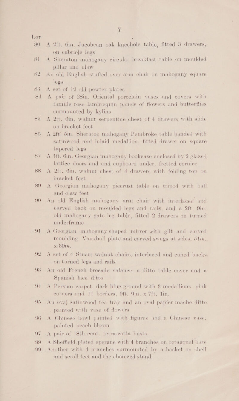 91 f on cabriole legs A Sheraton mahogany circular breakfast table on moulded pillar and claw An old English stuffed over arm chair on mahogany square legs A set of 12 old pewter plates A pan of 28in. Oriental porcelain vases and covers with famille rose lambrequin panels of flowers and butterflies surmounted by kylins A 2ft. Gin. walnut serpentine chest of 4 drawers with shde on bracket feet A 2ft. din. Sheraton mahogany Pembroke table banded with satinwood and inlaid medallon, fitted drawer on square tapered legs A 3ft. 6m. Georgian mahogany bookcase enclosed by 2 glazed lattice doors and and cupboard under, fretted cornice A 2ft. 6in. walnut chest of 4 drawers with folding top on bracket feet A Georgian mahogany piecrust table on tripod with ball and claw feet An old English mahogany arm chair with interlaced and carved back on moulded legs and rails, and a 2ft. 9in. old mahogany gate leg table, fitted 2 drawers on turned underframe A Georgian mahogany shaped mirror with gilt and carved moulding, Vauxhall plate and carved swags at sides, 5lin, x 80. A set of 4 Stuart walnut chairs, interlaced and caned backs on turned legs and rails An old French broeade valance, a ditto table cover and a Spanish lace ditto A Persian carpet, dark blue ground with 3 medallions, pink corners and 11 borders, 9ft. 9in. x 7ft. lin. An oval satinwood tea tray and an oval papier-mache ditto painted with vase of flowers . A Chinese bowl painted with figures and a Chinese vase, painted peach bloom A pair of 18th cent. terra-cotta busts A Sheffield plated epergne with 4 branches on octagonal base Another with 4 branches surmounted by a basket on shell and seroll feet and the ebonized stand