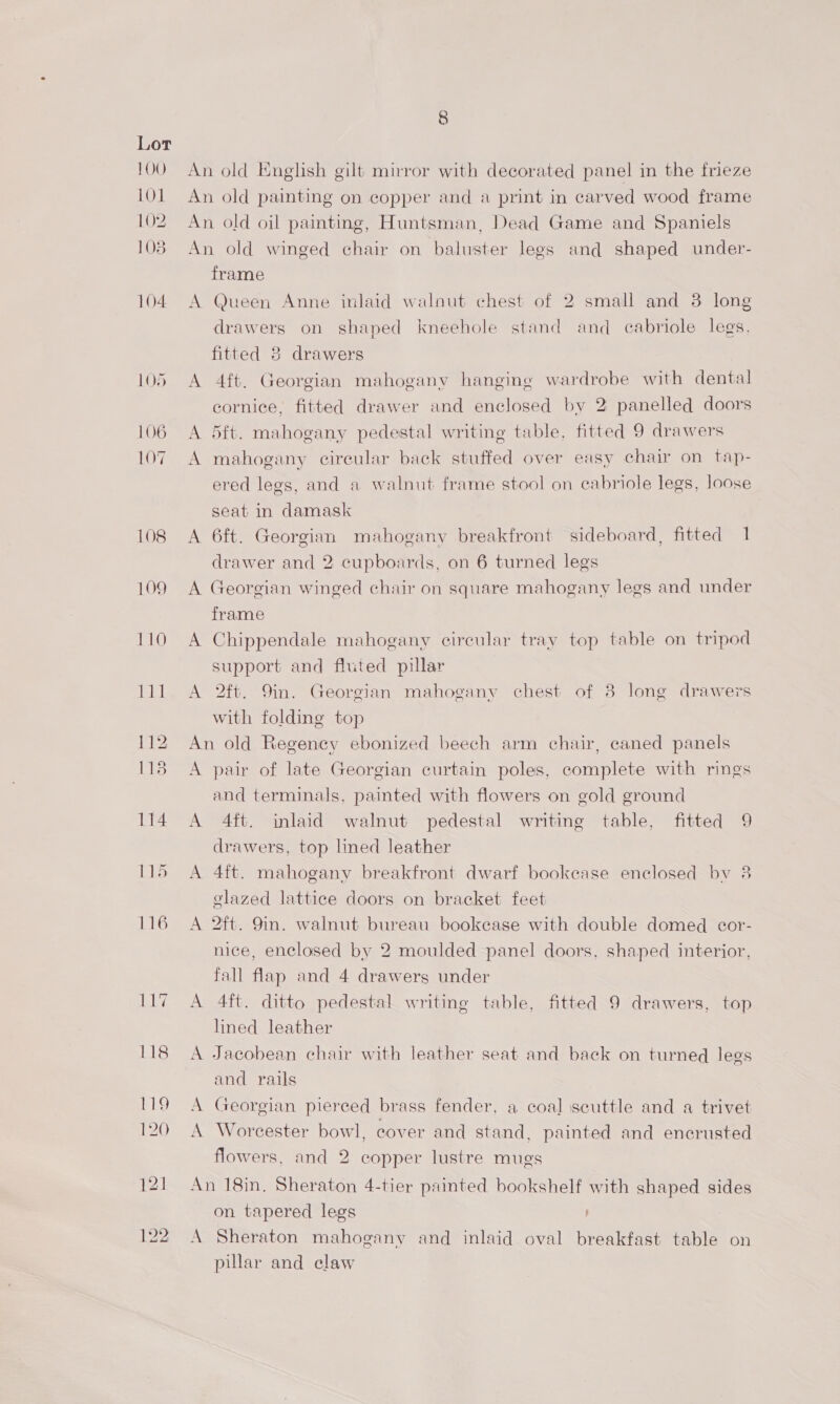 100 LOL 102 108 104. LO5 106 107 108 109 110 111 112 113 114 ELS An old English gilt mirror with decorated panel in the frieze An old painting on copper and a print in carved wood frame An old oil painting, Huntsman, Dead Game and Spaniels An old winged chair on baluster legs and shaped under- frame A Queen Anne inlaid walnut chest of 2 small and 3 long drawers on shaped kneehole stand and cabriole legs. fitted 8 drawers A 4ft. Georgian mahogany hanging wardrobe with dental cornice, fitted drawer and enclosed by 2 panelled doors A 5ft. mahogany pedestal writing table, fitted 9 drawers A mahogany cireular back stuffed over easy chair on tap- ered legs, and a walnut frame stool on cabriole legs, loose seat in damask A 6ft. Georgian mahogany breakfront sideboard, fitted 1 drawer and 2 cupboards, on 6 turned legs A Georgian winged chair on square mahogany legs and under frame A Chippendale mahogany circular tray top table on tripod support and fluted pillar A 2ft. 9in. Georgian mahogany chest of 8 long drawers with folding top An old Regency ebonized beech arm chair, caned panels A pair of late Georgian curtain poles, complete with rings and terminals, painted with flowers on gold ground A 4ft. inlaid walnut pedestal writing table, fitted 9 drawers, top lmed leather A 4ft. mahogany breakfront dwarf bookease enclosed bv 38 elazed lattice doors on bracket feet A 2ft. 9in. walnut bureau bookcase with double domed cor- nice, enclosed by 2 moulded panel doors, shaped interior, fall flap and 4 drawers under A 4ft. ditto pedestal writing table, fitted 9 drawers, top lined leather A Jacobean chair with leather seat and back on turned legs and rails A Georgian pierced brass fender, a coal scuttle and a trivet A Worcester bowl, cover and stand, painted and encrusted flowers, and 2 copper lustre mugs An 18in, Sheraton 4-tier painted bookshelf with shaped sides on tapered legs A Sheraton mahogany and inlaid oval breakfast table on pillar and claw