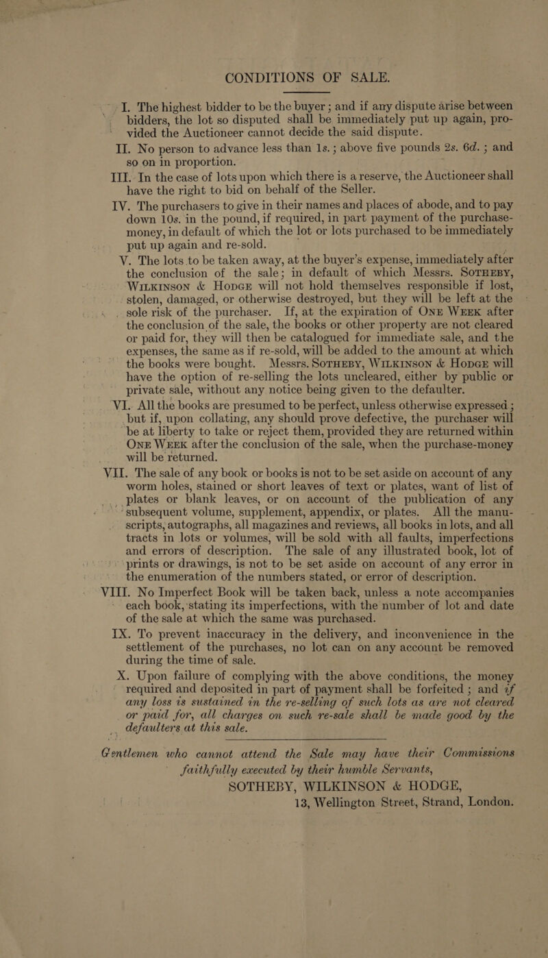 CONDITIONS OF SALE. _- I. The highest bidder to be the buyer ; and if any dispute arise between '- pidders, the lot so disputed shall be immediately put up again, pro- vided the Auctioneer cannot decide the said dispute. II. No person to advance less than 1s. ; above five pounds 2s. 6d. ; and sO On in proportion. III. In the case of lots upon which there is a reserve, the Auctioneer shall have the right to bid on behalf of the Seller. IV. The purchasers to give in their names and places of abode, and to pay down 10s. in the pound, if required, in part payment of the purchase- money, in default of which the lot or lots purchased to be immediately put up again and re-sold. | V. The lots to be taken away, at the buyer’s expense, immediately after the conclusion of the sale; in default of which Messrs. SOTHEBY, Witxinson &amp; Hopce will not hold themselves responsible if lost, stolen, damaged, or otherwise destroyed, but they will be left at the _ sole risk of the purchaser. If, at the expiration of ONE WEEK after the conclusion of the sale, the books or other property are not cleared or paid for, they will then be catalogued for immediate sale, and the expenses, the same as if re-sold, will be added to the amount at which the books were bought. Messrs. SorHEBy, WILKINSON &amp; HopaGse will have the option of re-selling the lots uncleared, either by public or private sale, without any notice being given to the defaulter. VI.. All the books are presumed to be perfect, unless otherwise expressed ; but if, upon collating, any should prove defective, the purchaser will be at liberty to take or reject them, provided they are returned within One WEEK after the conclusion of the sale, when the purchase-money will be returned. VII. The sale of any book or books is not to be set aside on account of any worm holes, stained or short leaves of text or plates, want of list of _. plates or blank leaves, or on account of the publication of any “’ subsequent volume, supplement, appendix, or plates. All the manu- scripts; autographs, all magazines and reviews, all books in lots, and all tracts in lots or volumes, will be sold with all faults, imperfections and errors of description. The sale of any illustrated book, lot of ‘prints or drawings, is not to be set aside on account of any error in the enumeration of the numbers stated, or error of description. VIII. No Imperfect Book will be taken back, unless a note accompanies each book, ‘stating its imperfections, with the number of lot and date of the sale at which the same was purchased. IX. To prevent inaccuracy in the delivery, and inconvenience in the settlement of the purchases, no lot can on any account be removed during the time of sale. X. Upon failure of complying with the above conditions, the money - required and deposited in part of payment shall be forfeited ; and 2f any loss 1s sustained in the re-selling of such lots as are not cleared or pad for, all charges on such re-sale shall be made good by the _, defaulters at this sale. Gentlemen who cannot attend the Sale may have their Commissions faithfully executed by their humble Servants, SOTHEBY, WILKINSON &amp; HODGE,