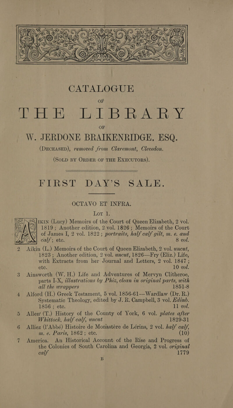  (DECEASED), removed from Claremont, Clevedon. (SOLD BY ORDER OF THE EXECUTORS).   BERS 2 ODA Yeh SAEs. OCTAVO ET INFRA. Lor. 1: IKIN (Lucy) Memoirs of the Court of Queen Elizabeth, 2 vol. 1819; Another edition, 2 vol. 1826 ; Memoirs of the Court TRAX S| of James I, 2 vol. 1822; portraits, half calf gilt, m. e. and C calf; ete. 8 vol. 2 Aikin (L.) Memoirs of the Court of Queen Elizabeth, 2 vol. wneut, 1823; Another edition, 2 vol. wncut, 1826—Fry (Eliz.) Life, with Extracts from her Journal and Letters, 2 vol. 1847 ; ete. 10 vol. 3 Ainsworth (W.H.) Life and Adventures of Mervyn Clitheroe, parts I-X, illustrations by Phiz, clean in original parts, with all the wrappers 1851-8 4 Alford (H.) Greek Testament, 5 vol. 1856-61--Wardlaw (Dr. R.) Systematic Theology, edited by J. R. Campbell, 3 vol. Edinb.  1856 ; ete. 11 vol. 5 Allen (T.) History of the County of York, 6 vol. plates after Whittock, half calf, uncut 1829-31 6 Alliez (Abbé) Histoire de Monastére de Lérins, 2 vol. half calf, m. e. Paris, 1862 ; ete. (10) 7 America. An Historical Account of the Rise and Progress of the Colonies of South Carolina and Georgia, 2 vol. original calf 1779 B