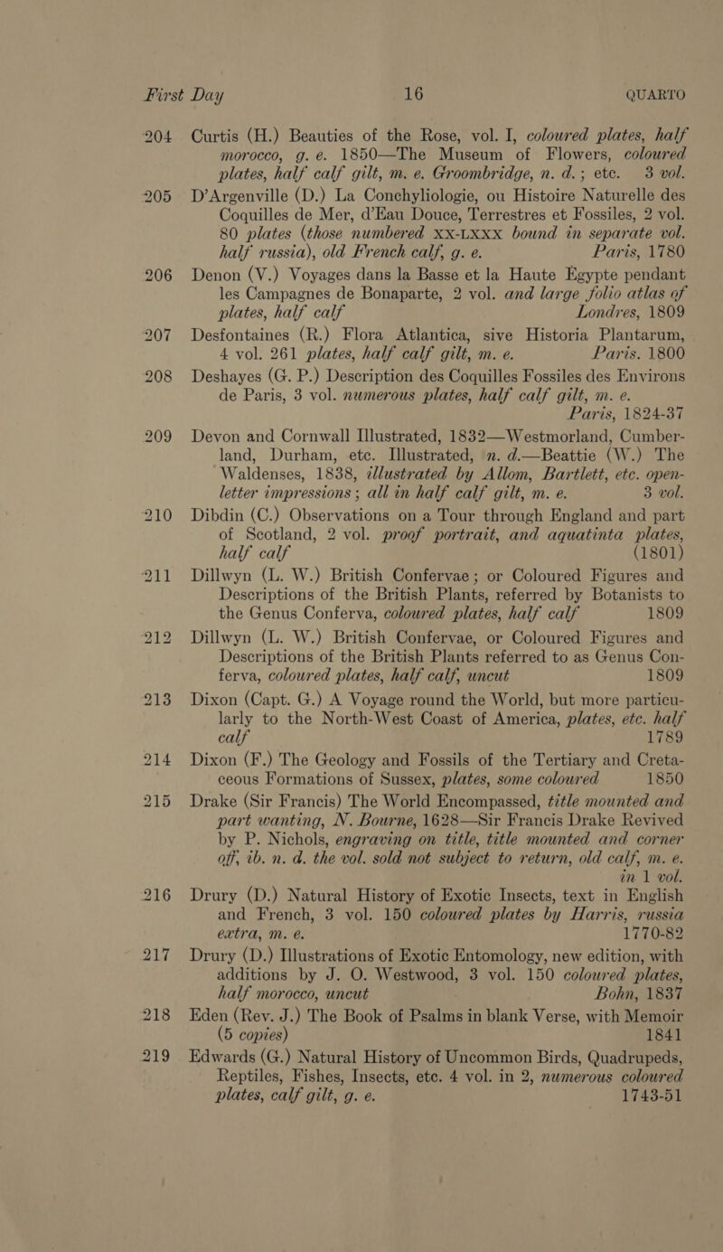 204 Curtis (H.) Beauties of the Rose, vol. I, coloured plates, half morocco, g. é. 1850—The Museum of Flowers, coloured plates, half calf gilt, m. e. Groombridge, n. d.; ete. 3 vol. D’Argenville (D.) La Conchyliologie, ou Histoire Naturelle des Coquilles de Mer, d’Eau Douce, Terrestres et Fossiles, 2 vol. 80 plates (those numbered XX-LXxx bound in separate vol. half russia), old French calf, g. e. Paris, 1780 Denon (V.) Voyages dans la Basse et la Haute Egypte pendant les Campagnes de Bonaparte, 2 vol. and large folio atlas of plates, half calf Londres, 1809 Desfontaines (R.) Flora Atlantica, sive Historia Plantarum, 4 vol. 261 plates, half calf gilt, m. e. Paris. 1800 Deshayes (G. P.) Description des Coquilles Fossiles des Environs de Paris, 3 vol. nwmerous plates, half calf gilt, m. e. Paris, 1824-37 Devon and Cornwall Illustrated, 1832—Westmorland, Cumber- land, Durham, ete. Tilustrated, n. d.—Beattie (W.) The Waldenses, 1838, clustrated by Allom, Bartlett, etc. open- letter impressions ; all in half calf gilt, m. e. 3 vol. Dibdin (C.) Observations on a Tour through England and part of Scotland, 2 vol. proof portrait, and aquatinta plates, half calf (1801) Dillwyn (L. W.) British Confervae ; or Coloured Figures and Descriptions of the British Plants, referred by Botanists to the Genus Conferva, coloured plates, half calf 1809 Dillwyn (L. W.) British Confervae, or Coloured Figures and Descriptions of the British Plants referred to as Genus Con- ferva, coloured plates, half calf, uncut 1809 Dixon (Capt. G.) A Voyage round the World, but more particu- larly to the North-West Coast of America, plates, etc. half calf 1789 Dixon (F.) The Geology and Fossils of the Tertiary and Creta- ceous Formations of Sussex, plates, some coloured 1850 Drake (Sir Francis) The World Encompassed, ¢2tle mounted and part wanting, N. Bourne, 1628—Sir Francis Drake Revived by P. Nichols, engraving on title, title mounted and corner off, tb. n. d. the vol. sold not subject to return, old calf, m. e. in 1 vol. Drury (D.) Natural History of Exotic Insects, text in English and French, 3 vol. 150 coloured plates by Harris, russia extra, M. @. 1770-82 Drury (D.) Illustrations of Exotic Entomology, new edition, with additions by J. O. Westwood, 3 vol. 150 coloured plates, half morocco, uncut Bohn, 1837 Eden (Rev. J.) The Book of ae in blank Verse, with Memoir (5 copies) 1841 Edwards (G.) Natural History of Uncommon Birds, Quadrupeds, Reptiles, Fishes, Insects, etc. 4 vol. in 2, nwmerous coloured plates, calf gilt, g. e. 1743-51