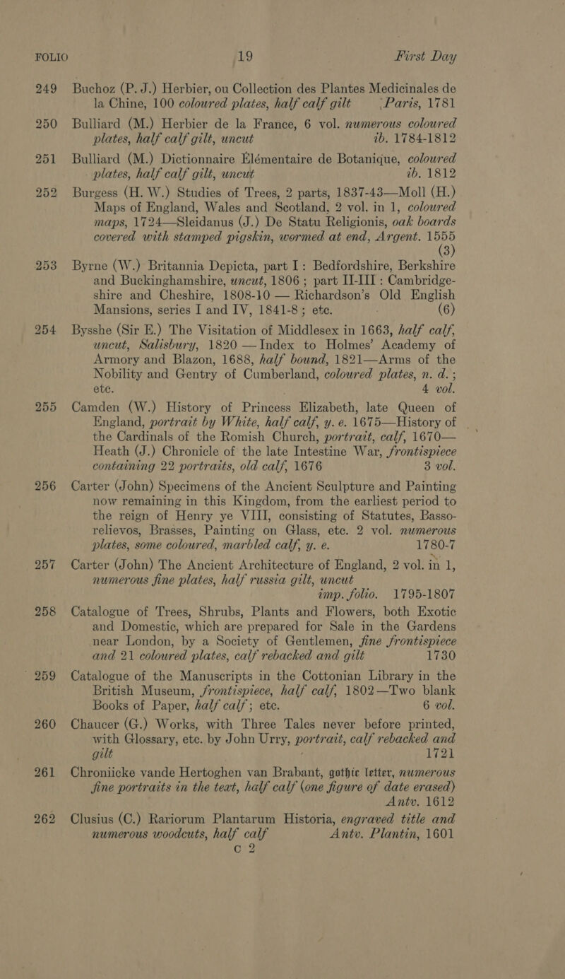 FOLIO 19 a Lirst Day 249 Buchoz (P. J.) Herbier, ou Collection des Plantes Medicinales de la Chine, 100 coloured plates, half calf gilt Paris, 1781 250 Bulliard (M.) Herbier de la France, 6 vol. nwmerous coloured plates, half calf gilt, uncut ab. 1784-1812 251 Bulliard (M.) Dictionnaire Elémentaire de Botanique, coloured _ plates, half calf gilt, uncut ib, 1812 252 Burgess (H. W.) Studies of Trees, 2 parts, 1837-43—Moll (H.) Maps of England, Wales and Scotland, 2 vol. in 1, coloured maps, 1724—Sleidanus (J.) De Statu Religionis, oak boards covered with stamped pigskin, wormed at end, Argent. i 3 253 Byrne (W.) Britannia Depicta, part I: Bedfordshire, Berkshire and Buckinghamshire, wncut, 1806 ; part II-III : Cambridge- shire and Cheshire, 1808-10 — Richardson’s Old English Mansions, series I and IV, 1841-8; etc. (6) 254 Bysshe (Sir E.) The Visitation of Middlesex in 1663, half calf, uncut, Salisbury, 1820 —Index to Holmes’ Academy of Armory and Blazon, 1688, half bound, 1821—Arms of the Nobility and Gentry of Cumberland, coloured plates, n. d. ; ete. 4 vol. 255 Camden (W.) History of Princess Elizabeth, late Queen of the Cardinals of the Romish Church, portrait, calf, 1670— Heath (J.) Chronicle of the late Intestine War, frontispiece containing 22 portraits, old calf, 1676 3 vol. 256 Carter (John) Specimens of the Ancient Sculpture and Painting now remaining in this Kingdom, from the earliest period to the reign of Henry ye VIII, consisting of Statutes, Basso- relievos, Brasses, Painting on Glass, etc. 2 vol. numerous plates, some coloured, marbled calf, y. e. 1780-7 257 Carter (John) The Ancient Architecture of England, 2 vol. in &amp; numerous fine plates, half russia gilt, uncut imp. folio. 1795-1807 258 Catalogue of Trees, Shrubs, Plants and Flowers, both Exotic and Domestic, which are prepared for Sale in the Gardens near London, by a Society of Gentlemen, fine j/rontispiece and 21 coloured plates, calf rebacked and gilt 1730 259 Catalogue of the Manuscripts in the Cottonian Library in the British Museum, jrontispiece, half calf, 1802—Two blank Books of Paper, half calf; ete. 6 vol. 260 Chaucer (G.) Works, with Three Tales never before printed, with Glossary, etc. by John Urry, portrait, calf rebacked and gilt | . 1721 261 Chroniicke vande Hertoghen van Brabant, gothic letter, nawmerous jine portraits in the teat, half calf (one figure of date erased) Antv. 1612 262 Clusius (C.) Rariorum Plantarum Historia, engraved title and numerous woodcuts, half calf Antv. Plantin, 1601 C2