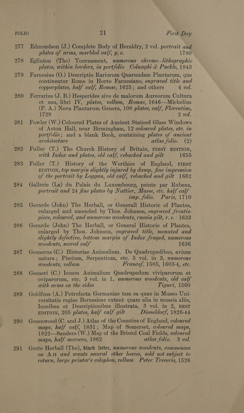 ; / FOLIO 21 First Day 277 Edmondson (J.) Complete Body of Heraldry, 2 vol. portrait and plates of arms, marbled calf, y. e. 1780 278 Eglinton (The) Tournament, numerous chromo - lithographic plates, within borders, in portfolio Colnaghi &amp; Puckle, 1843 279 Farnesius (O.) Descriptio Raridrum Quarundam Plantarum, que continentur Rome in Horto Farnesiano, engraved title and copperplates, half calf, Romae, 1625; and others 4 vol. 280 Ferrarius (J. B.) Hesperides sive de malorum Aureorum Cultura et usu, libri IV, plates, vellum, Romae, 1646—Michelius (P. A.) Nova Plantarum Genera, 108 plates, calf, Florentiae, 1729 2 vol. 281 Fowler (W.) Coloured Plates of Ancient Stained Glass Windows of Aston Hall, near Birmingham, 12 coloured plates, etc. in portfolio; and a blank Book, containing plates of ancient architecture atlas folio. (2) 282 Fuller (T.) The Church History of Britain, FIRST EDITION, with Index and plates, old calf, rebacked and gilt 1655 283 Fuller (T.) History of the Worthies of England, FIRST EDITION, top margin slightly injured by damp, fine impression of the portrait by Loggan, old calf, rebacked and gilt 1662 284 Gallerie (La) du Palais du Luxembourg, peinte par Rubens, portrait and 24 fine plates by Nattier, Masse, etc. half calf imp. folio. Paris, 1710 285 Gerarde (John) The Herball, or Generall Historie of Plantes, enlarged and amended by Thos. Johnson, engraved frontis- piece, coloured, and numerous woodcuts, russia gilt, r.e. 1633 | 286 Gerarde (John) The Herball, or General Historie of Plantes, enlarged by Thos. Johnson, engraved title, mounted and slightly defective, bottom margin of Index frayed, numerous woodcuts, scored calf 1636 287 Gesnerus (C.) Historiae Animalium. De Quadrupedibus, avium natura; Piscium, Serpentium, etc. 5 vol. in 3, nwmerous woodcuts, vellum Francof. 1585, 1603-4, ete. 288 Gesneri (C.) Icones Animalium Quadrupedum viviparorum et oviparorum, etc. 3 vol. in 1, numerous woodcuts, old calf with arms on the sides Tiguri, 1560 289 Goldfuss (A.) Petrefacta Germaniae tam ea quae in Museo Uni- versitatis regiae Borussicae extant quam alia in museis aliis, Iconibus et Descriptionibus illustrata, 3 vol. in 2, BEST EDITION, 205 plates, half calf gilt Diisseldorf, 1826-44 290 Greenwood (C. and J.) Atlas of the Counties of England, coloured maps, half calf, 1831; Map of Somerset, coloured maps, 1822—-Sanders (W.) Map of the Bristol Coal Fields, colowred maps, half morocco, 1862 atlas folio. 3 vol. 291 Grete Herball (The), black letter, nwmerous woodcuts, commences on Alt and wants several other leaves, sold not subject to