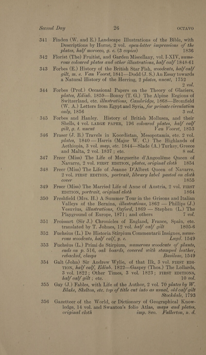 34] 344 345 346 347 348 349 356 Finden (W. and E.) Landscape Illustrations of the Bible, with Descriptions by Horne, 2 vol. open-letter impressions of the plates, half morocco, g. é. (3 copies) 1836 Florist (The) Fruitist, and Garden Miscellany, vol. I-XIV, nwme- rous coloured plates and other illustrations, half calf 1848-61 Forbes (E.) History of the British Star Fish, woodcuts, half calf gilt, m. e. Van Voorst, 1841—Dodd (J. 8S.) An Essay towards a Natural History of the Herring, 2 plates, uncut, 1752 2 vol. Forbes (Prof. ) Occasional Papers on the Theory of Glaciers, plates, Edinb. 1859—Bonny (T. G.) The Alpine Regions of Switzerland, etc. 2llustrations, Cambridge, 1868—Bromfield (W. A.) Letters from Egypt and Syria, for private circulation only, 1856 3 vol. Forbes and Hanley. History of British Mollusca, and their Shells, 4 vol. LARGE PAPER, 196 coloured plates, half calf gilt, g. t. uncut Van Voorst, 1853 Fraser (J. B.) Travels in Koordistan, Mesopotamia, etc. 2 vol. plates, 1840 —Harris (Major W. C.) The Highlands of Aethiopia, 3 vol. map, etc. 1844—Slade (A.) Turkey, Greece and Malta, 2 vol. 1837; ete. 8 vol. Freer (Miss) The Life of Marguerite d’Angouléme Queen of Navarre, 2 vol. FIRST EDITION, plates, original cloth 1854 Freer (Miss) The Life of Jeanne D’Albret Queen of Navarre. 2 vol. FIRST EDITION, portrait, library label pasted on cloth cover 1855 Freer (Miss) The Married Life of Anne of Austria, 2 vol. FIRST EDITION, portrazt, original cloth 1864 Freshfield (Mrs. H.) A Summer Tour in the Grisons and Italian Valleys of the Bernina, ¢llustrations, 1862 — Phillips (J.) Vesuvius, ¢llustrations, Oaford, 1869 — Stephen (L.) The Playground of Europe, 1871; and others 7 vol. Froissart (Sir J.) Chronicles of England, France, Spain, ete. translated by T. Johnes, 12 vol. half calf gilt 1805-6 Fuchsius (L.) De Historia Stirpium Commentarii Insignes, nwme- rous woodcuts, half calf, y. e. Lugd. 1549 Fuchsius (L.) Primi de Stirpium, 2wmerous woodcuts of plants, ends on p. 516, oak boards, covered with stamped leather, rebacked, clasps Basileae, 1549 Galt (John) Sir Andrew Wylie, of that Ilk, 3 vol. FrrsT EDI- tion, half calf, Edinb. 1822—Gaspey (Thos.) The Lollards, 3 vol. 1822; Other Times, 3 vol. 1823; FIRST EDITIONS, half calf gilt ; ete. 10 vwol. Gay (J.) Fables, with Life of the Author, 2 vol. 70 plates by W. Blake, Skelton, etc. top of title cut into as usual, old calf gilt Stockdale, 1793 Gazetteer of the World, or Dictionary of Geographical Know- ledge, 14 vol. and Swanton’s folio Atlas, maps and plates, original cloth imp. 8vo. Fullerton, n. d.