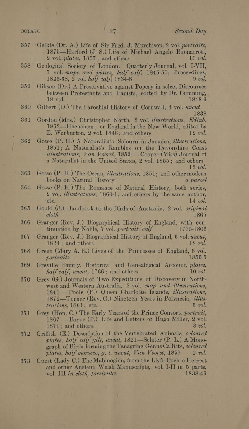 357 373 Geikie (Dr. A.) Life of Sir Fred. J. Murchison, 2 vol. portraits, 1875—Harford (J. S.) Life of Michael Angelo Buonarroti, 2 vol. plates, 1857; and others 10 vol. Geological Society of London. Quarterly Journal, vol. I-VII, 7 vol. maps and plates, half calf, 1845-51; Proceedings, 1826-38, 2 vol. half calf, 1834-8 9 vol. Gibson (Dr.) A Preservative against Popery in select Discourses between Protestants and Papists, edited by Dr. Cumming, 18 vol. 1848-9 Gilbert (D.) The Parochial History of Cornwall, 4 vol. wncut 1838 Gordon (Mrs.) Christopher North, 2 vol. dllustrations, Edinb. 1862—Hochelaga ; or England in the New World, edited by E. Warburton, 2 vol. 1846; and others 12 vol. Gosse (P. H.) A Naturalist’s ‘Sojourn in Jamaica, ¢llustrations, 1851; A Naturalist’s Rambles on the Devonshire Coast illustrations, Van Voorst, 1853 — Cooper (Miss) Journal of a Naturalist in the United States, 2 vol. 1855; and others 12 vol. Gosse (P. H.) The Ocean, illustrations, 1851; and other modern books on Natural History a parcel Gosse (P. H.) The Romance of Natural History, both series, 2 vol. zllustrations, 1860-1; and others by the same author, ete. 14 vol. Gould (J.) Handbook to the Birds of Australia, 2 vol. original cloth 1865 Granger (Rev. J.) Biographical History of England, with con- tinuation by Noble, 7 vol. portrait, calf 1775-1806 Granger (Rev. J.) Biographical History of England, 6 vol. wneut, 1824; and others 12 vol. Green (Mary A. E.) Lives of the Princesses of England, 6 vol. portraits 1850-5 Greville Family. Historical and Genealogical Account, plates, half calf, wncut, 1766 ; and others 10 vol. Grey (G.) Journals of Two Expeditions of Discovery in North- west and Western Australia, 2 vol. map and illustrations, 1841 — Poole (F.) Queen Charlotte Islands, ¢l/ustrations, 1872—Turner (Rev. G.) Nineteen Years in Polynesia, 2dlus- trations, 1861; ete. 5 vol. Grey (Hon. C.) The Early Years of the Prince Consort, portrait, 1867 — Bayne (P.) Life and Letters of Hugh Miller, 2 vol. 1871; and others 8 vol. Griffith (E.) Description of the Vertebrated Animals, coloured plates, half calf gilt, uncut, 1821—Sclater (P. L.) A Mono- graph of Birds forming the Tanagrine Genus Calliste, coloured plates, half morocco, g. t. uncut, Van Voorst, 1857 2 vol. Guest (Lady C.) The Mabinogion, from the Llyfr Coch o Hergest and other Ancient Welsh Manuscripts, vol. I-II in 5 parts,